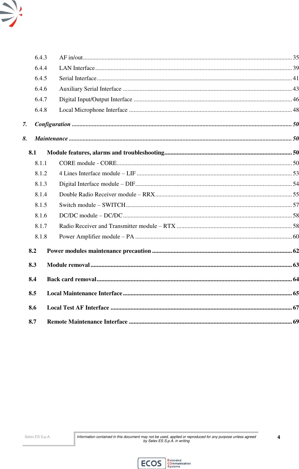  Selex ES S.p.A. Information contained in this document may not be used, applied or reproduced for any purpose unless agreed by Selex ES S.p.A. in writing 4       6.4.3 AF in/out ........................................................................................................................................ 35 6.4.4 LAN Interface ................................................................................................................................ 39 6.4.5 Serial Interface ............................................................................................................................... 41 6.4.6 Auxiliary Serial Interface .............................................................................................................. 43 6.4.7 Digital Input/Output Interface ....................................................................................................... 46 6.4.8 Local Microphone Interface .......................................................................................................... 48 7. Configuration ............................................................................................................................................... 50 8. Maintenance ................................................................................................................................................. 50 8.1 Module features, alarms and troubleshooting................................................................................... 50 8.1.1 CORE module - CORE .................................................................................................................. 50 8.1.2 4 Lines Interface module – LIF ..................................................................................................... 53 8.1.3 Digital Interface module – DIF ...................................................................................................... 54 8.1.4 Double Radio Receiver module – RRX ......................................................................................... 55 8.1.5 Switch module – SWITCH ............................................................................................................ 57 8.1.6 DC/DC module – DC/DC .............................................................................................................. 58 8.1.7 Radio Receiver and Transmitter module – RTX ........................................................................... 58 8.1.8 Power Amplifier module – PA ...................................................................................................... 60 8.2 Power modules maintenance precaution ........................................................................................... 62 8.3 Module removal ................................................................................................................................... 63 8.4 Back card removal ............................................................................................................................... 64 8.5 Local Maintenance Interface .............................................................................................................. 65 8.6 Local Test AF Interface ...................................................................................................................... 67 8.7 Remote Maintenance Interface .......................................................................................................... 69  