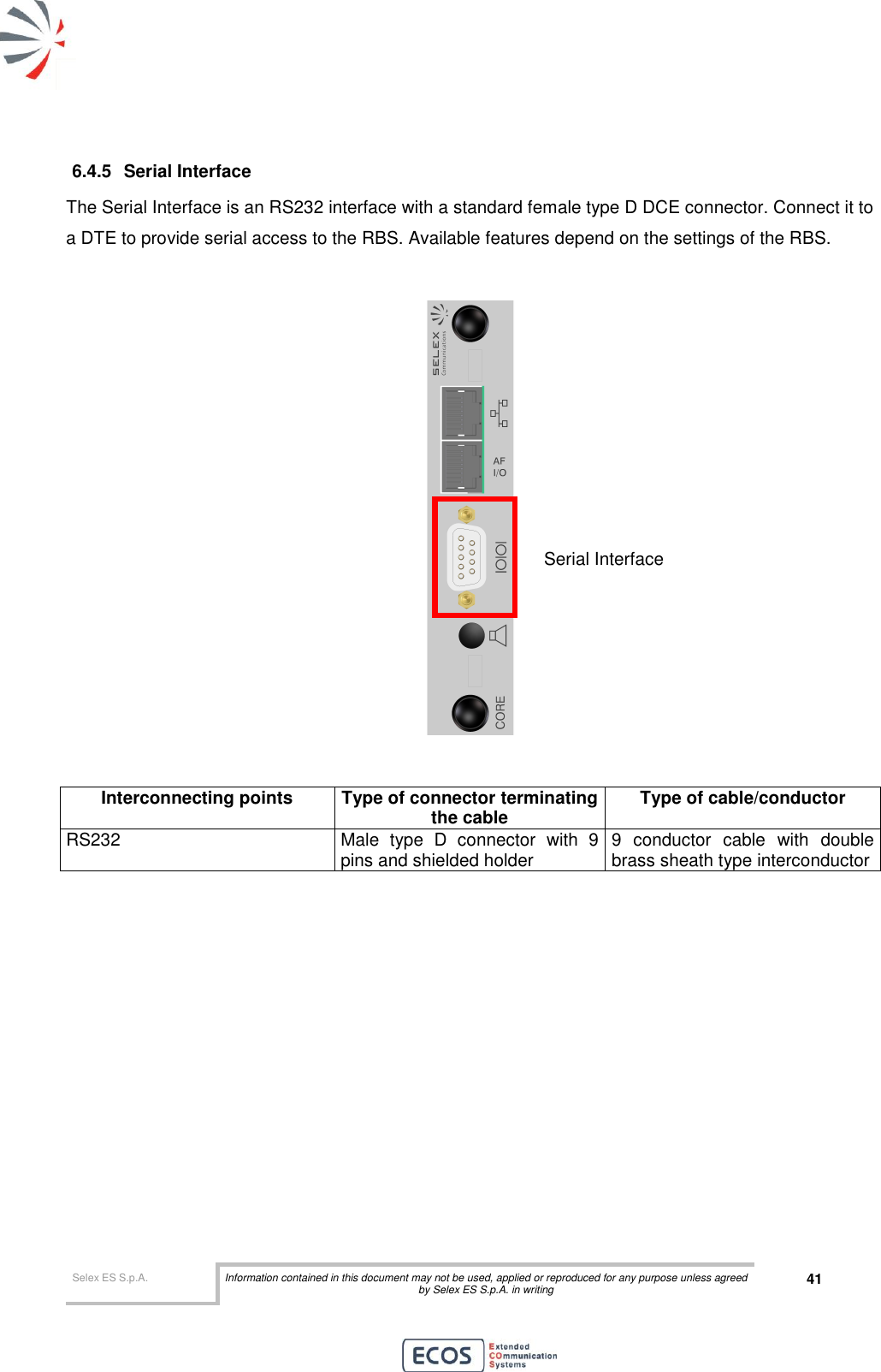  Selex ES S.p.A. Information contained in this document may not be used, applied or reproduced for any purpose unless agreed by Selex ES S.p.A. in writing 41       6.4.5  Serial Interface The Serial Interface is an RS232 interface with a standard female type D DCE connector. Connect it to a DTE to provide serial access to the RBS. Available features depend on the settings of the RBS.     Interconnecting points Type of connector terminating the cable Type of cable/conductor RS232 Male  type  D  connector  with  9 pins and shielded holder 9  conductor  cable  with  double brass sheath type interconductor  Serial Interface 
