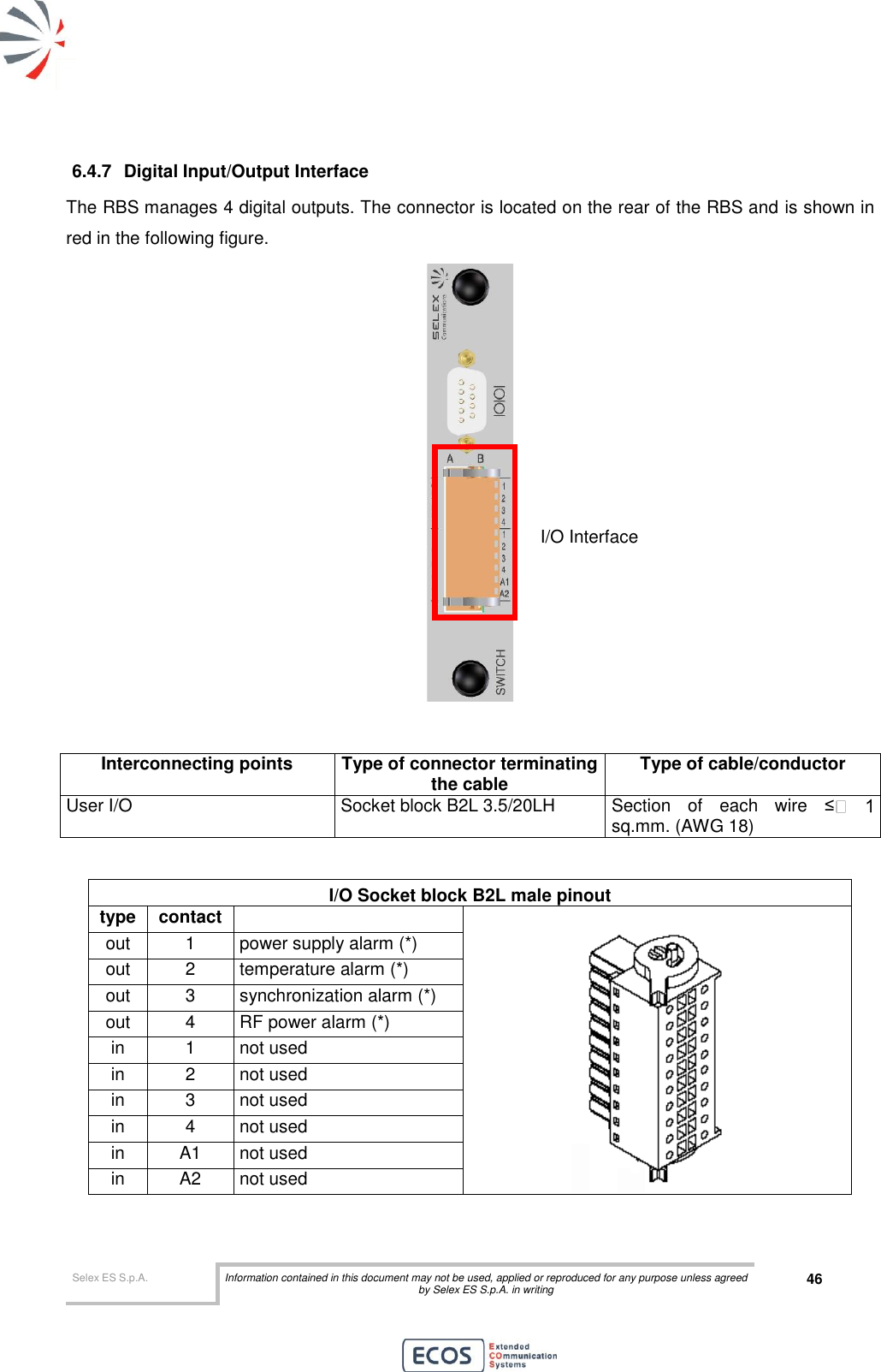  Selex ES S.p.A. Information contained in this document may not be used, applied or reproduced for any purpose unless agreed by Selex ES S.p.A. in writing 46       6.4.7  Digital Input/Output Interface The RBS manages 4 digital outputs. The connector is located on the rear of the RBS and is shown in red in the following figure.    Interconnecting points Type of connector terminating the cable Type of cable/conductor User I/O Socket block B2L 3.5/20LH Section  of  each  wire  ≤sq.mm. (AWG 18)  I/O Socket block B2L male pinout type contact   out 1 power supply alarm (*) out 2 temperature alarm (*) out 3 synchronization alarm (*) out 4 RF power alarm (*) in 1 not used in 2 not used in 3 not used in 4 not used in A1 not used in A2 not used  I/O Interface 