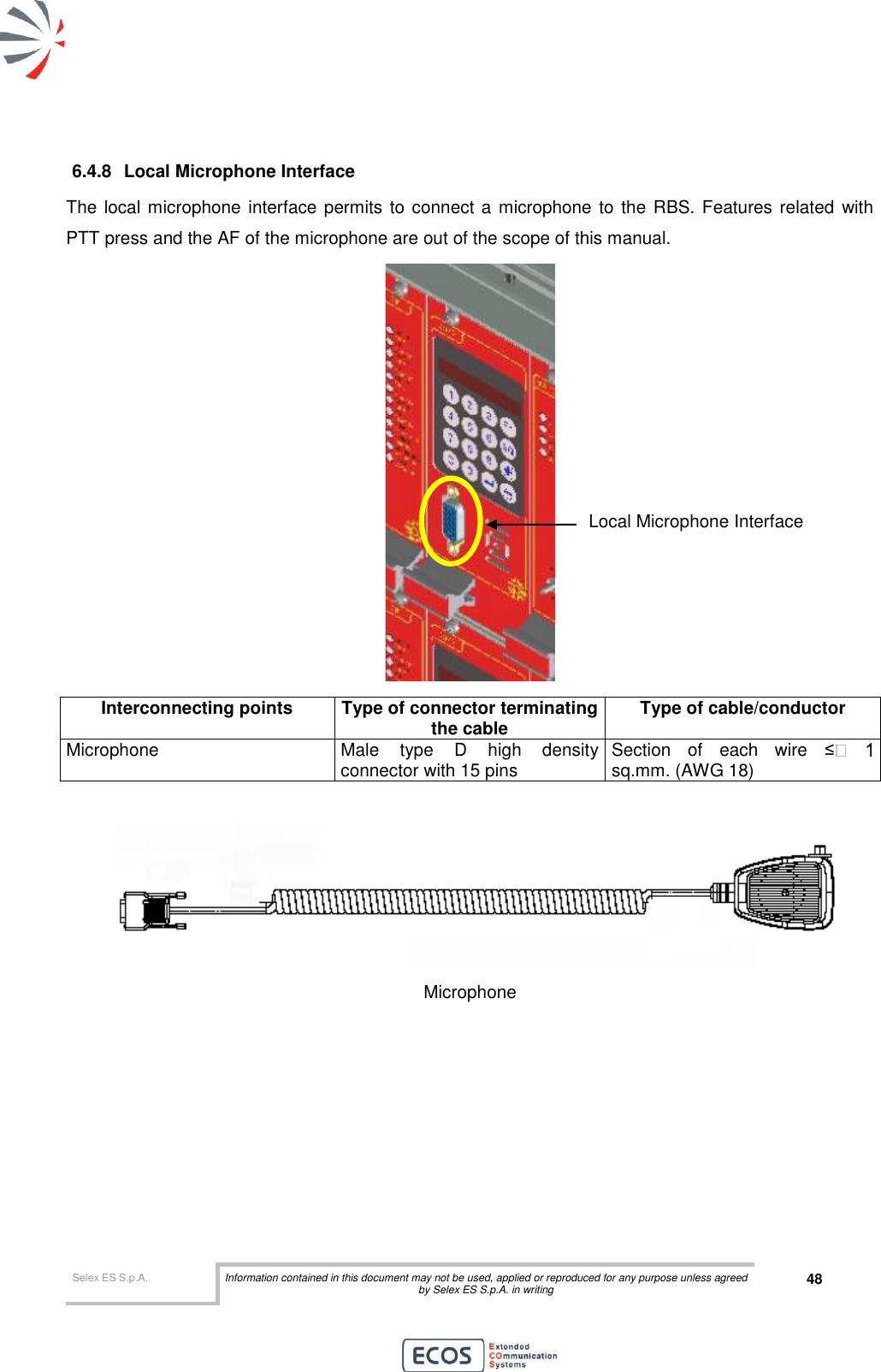  Selex ES S.p.A. Information contained in this document may not be used, applied or reproduced for any purpose unless agreed by Selex ES S.p.A. in writing 48       6.4.8  Local Microphone Interface The local microphone interface permits to connect a microphone to the RBS. Features related  with PTT press and the AF of the microphone are out of the scope of this manual.  Interconnecting points Type of connector terminating the cable Type of cable/conductor Microphone Male  type  D  high  density connector with 15 pins  Section  of  each  wire  ≤sq.mm. (AWG 18)   Microphone Local Microphone Interface 