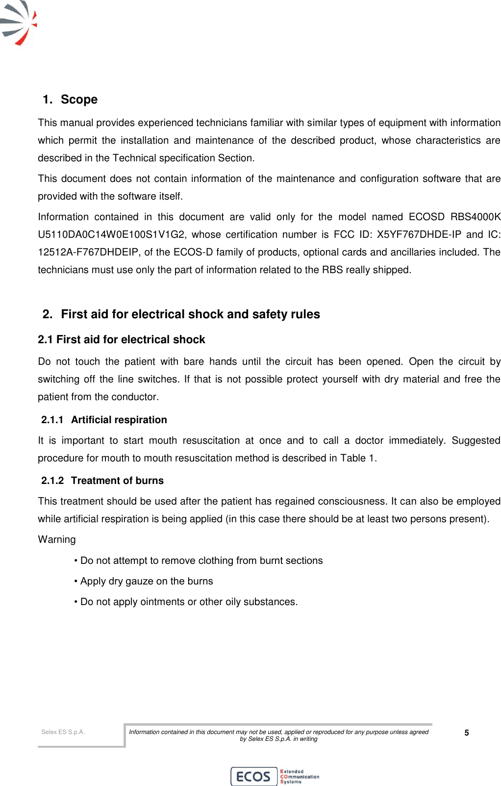  Selex ES S.p.A. Information contained in this document may not be used, applied or reproduced for any purpose unless agreed by Selex ES S.p.A. in writing 5       1.  Scope  This manual provides experienced technicians familiar with similar types of equipment with information which  permit  the  installation  and  maintenance  of  the  described  product,  whose  characteristics  are described in the Technical specification Section. This document does not contain information of the maintenance and configuration software that are provided with the software itself. Information  contained  in  this  document  are  valid  only  for  the  model  named  ECOSD  RBS4000K U5110DA0C14W0E100S1V1G2,  whose  certification  number  is  FCC  ID:  X5YF767DHDE-IP  and  IC: 12512A-F767DHDEIP, of the ECOS-D family of products, optional cards and ancillaries included. The technicians must use only the part of information related to the RBS really shipped.  2.  First aid for electrical shock and safety rules 2.1 First aid for electrical shock Do  not  touch  the  patient  with  bare  hands  until  the  circuit  has  been  opened.  Open  the  circuit  by switching off the  line switches. If that is  not possible protect  yourself  with dry material and free the patient from the conductor. 2.1.1  Artificial respiration It  is  important  to  start  mouth  resuscitation  at  once  and  to  call  a  doctor  immediately.  Suggested procedure for mouth to mouth resuscitation method is described in Table 1. 2.1.2  Treatment of burns This treatment should be used after the patient has regained consciousness. It can also be employed while artificial respiration is being applied (in this case there should be at least two persons present). Warning • Do not attempt to remove clothing from burnt sections • Apply dry gauze on the burns • Do not apply ointments or other oily substances.  