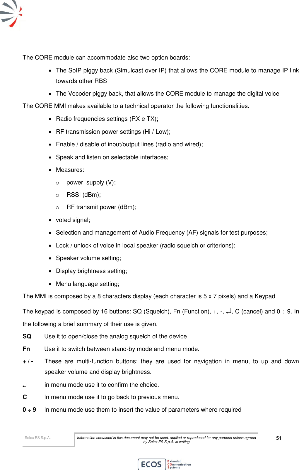  Selex ES S.p.A. Information contained in this document may not be used, applied or reproduced for any purpose unless agreed by Selex ES S.p.A. in writing 51       The CORE module can accommodate also two option boards:   The SoIP piggy back (Simulcast over IP) that allows the CORE module to manage IP link towards other RBS   The Vocoder piggy back, that allows the CORE module to manage the digital voice The CORE MMI makes available to a technical operator the following functionalities.   Radio frequencies settings (RX e TX);   RF transmission power settings (Hi / Low);   Enable / disable of input/output lines (radio and wired);   Speak and listen on selectable interfaces;   Measures: o  power  supply (V); o  RSSI (dBm); o  RF transmit power (dBm);   voted signal;   Selection and management of Audio Frequency (AF) signals for test purposes;   Lock / unlock of voice in local speaker (radio squelch or criterions);   Speaker volume setting;    Display brightness setting;   Menu language setting; The MMI is composed by a 8 characters display (each character is 5 x 7 pixels) and a Keypad The keypad is composed by 16 buttons: SQ (Squelch), Fn (Function), +, -, , C (cancel) and 0 ÷ 9. In the following a brief summary of their use is given. SQ   Use it to open/close the analog squelch of the device Fn  Use it to switch between stand-by mode and menu mode. + / -   These  are  multi-function  buttons:  they  are  used  for  navigation  in  menu,  to  up  and  down speaker volume and display brightness.    in menu mode use it to confirm the choice. C   In menu mode use it to go back to previous menu. 0 ÷ 9   In menu mode use them to insert the value of parameters where required 