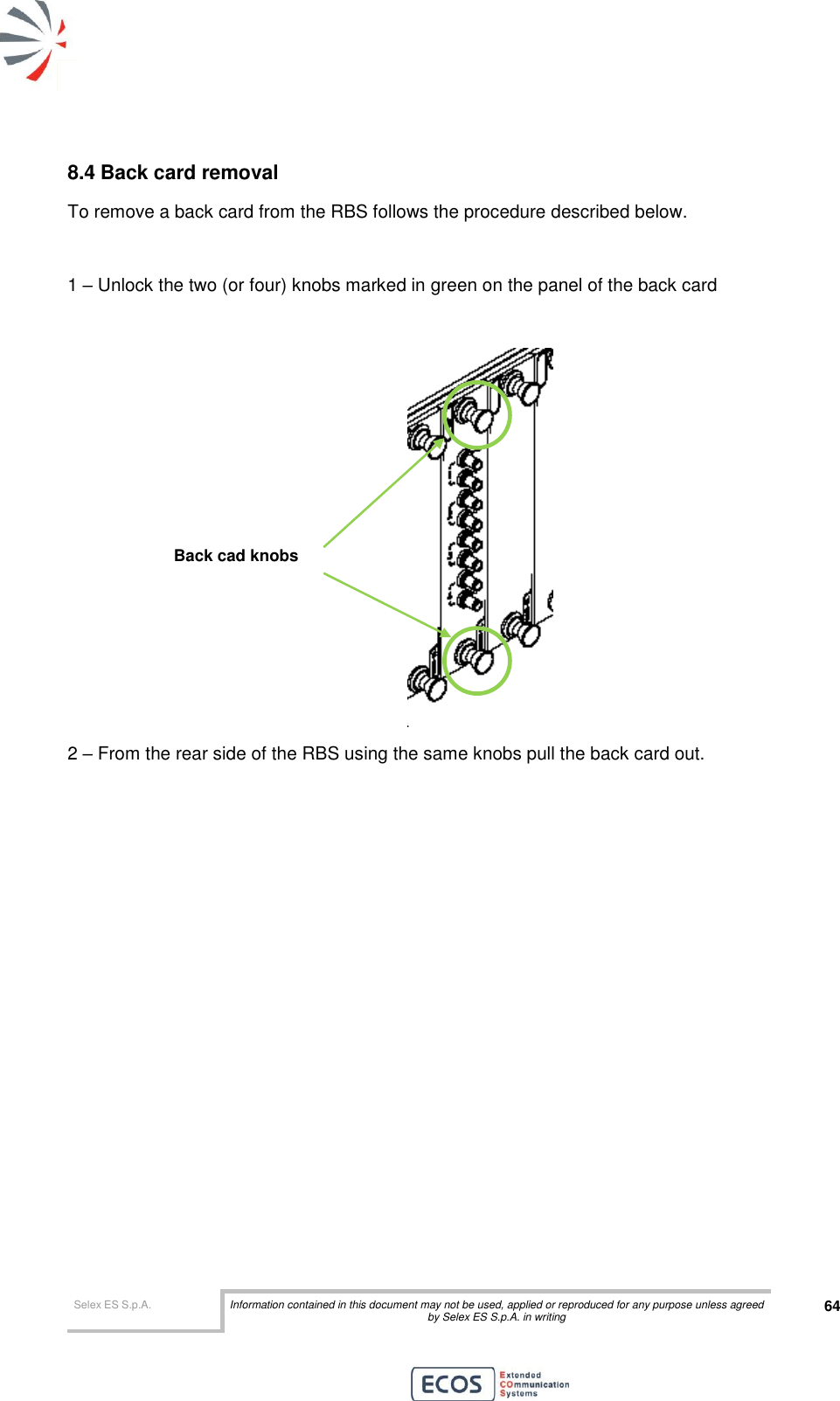  Selex ES S.p.A. Information contained in this document may not be used, applied or reproduced for any purpose unless agreed by Selex ES S.p.A. in writing 64       8.4 Back card removal To remove a back card from the RBS follows the procedure described below.  1 – Unlock the two (or four) knobs marked in green on the panel of the back card   2 – From the rear side of the RBS using the same knobs pull the back card out.  Back cad knobs 