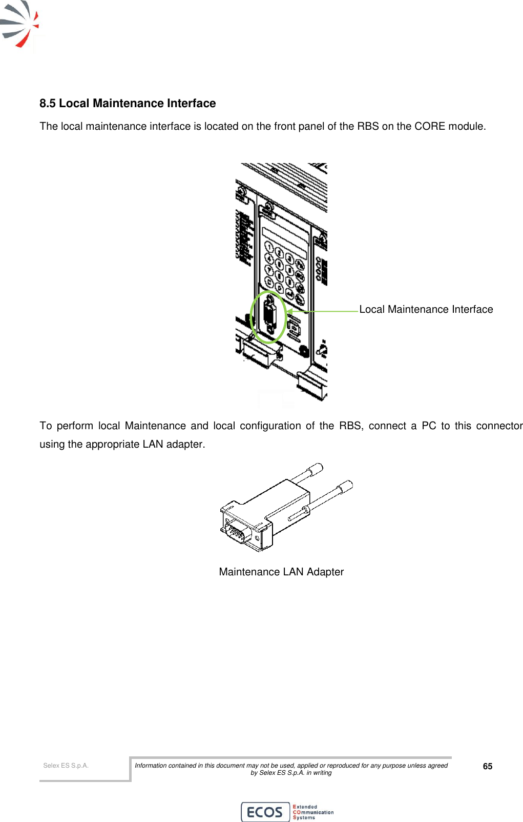  Selex ES S.p.A. Information contained in this document may not be used, applied or reproduced for any purpose unless agreed by Selex ES S.p.A. in writing 65       8.5 Local Maintenance Interface The local maintenance interface is located on the front panel of the RBS on the CORE module.   To  perform  local  Maintenance  and  local  configuration  of  the  RBS,  connect  a  PC  to  this  connector using the appropriate LAN adapter.  Maintenance LAN Adapter  Local Maintenance Interface 