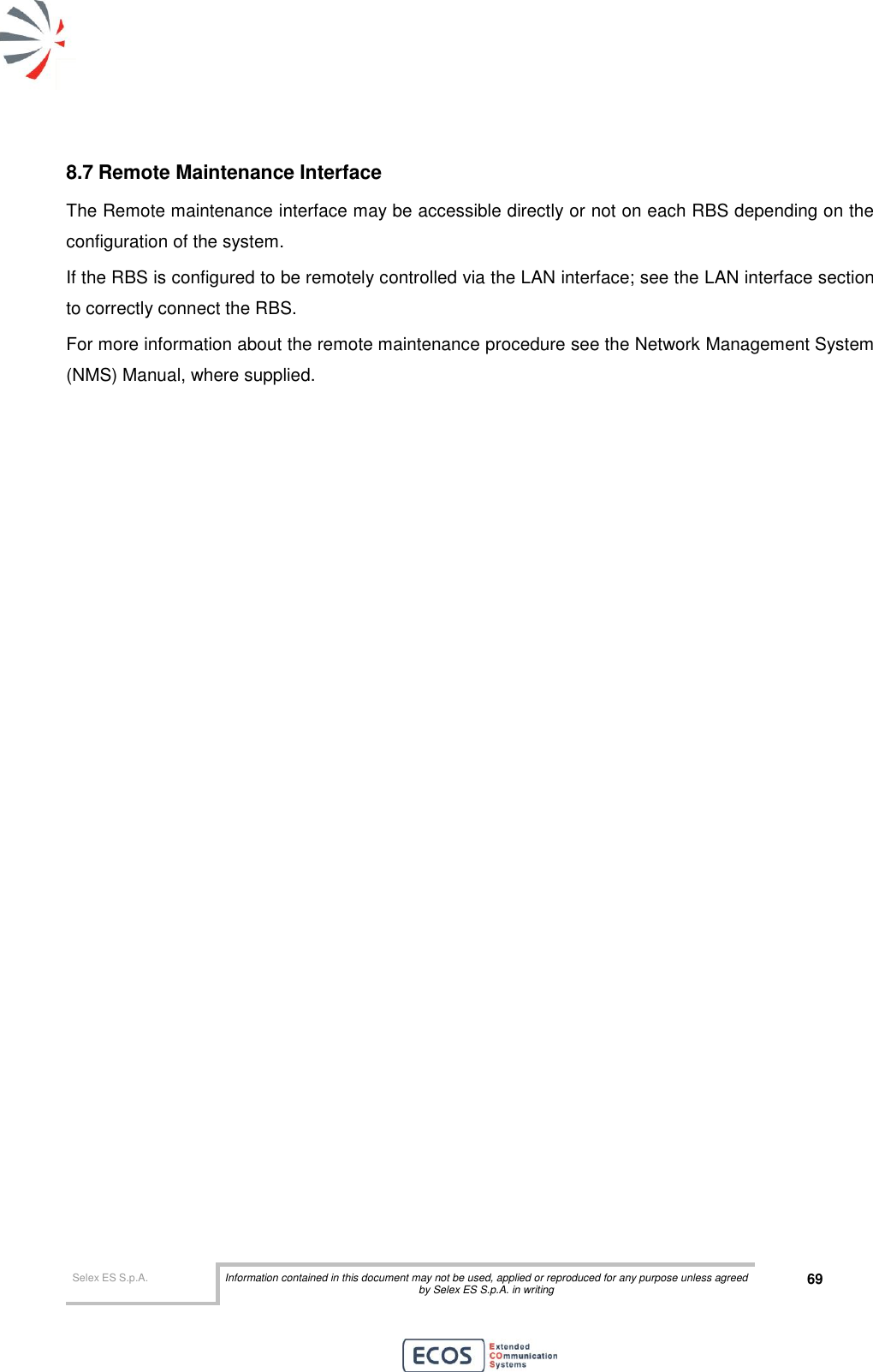  Selex ES S.p.A. Information contained in this document may not be used, applied or reproduced for any purpose unless agreed by Selex ES S.p.A. in writing 69       8.7 Remote Maintenance Interface The Remote maintenance interface may be accessible directly or not on each RBS depending on the configuration of the system. If the RBS is configured to be remotely controlled via the LAN interface; see the LAN interface section to correctly connect the RBS. For more information about the remote maintenance procedure see the Network Management System (NMS) Manual, where supplied.  