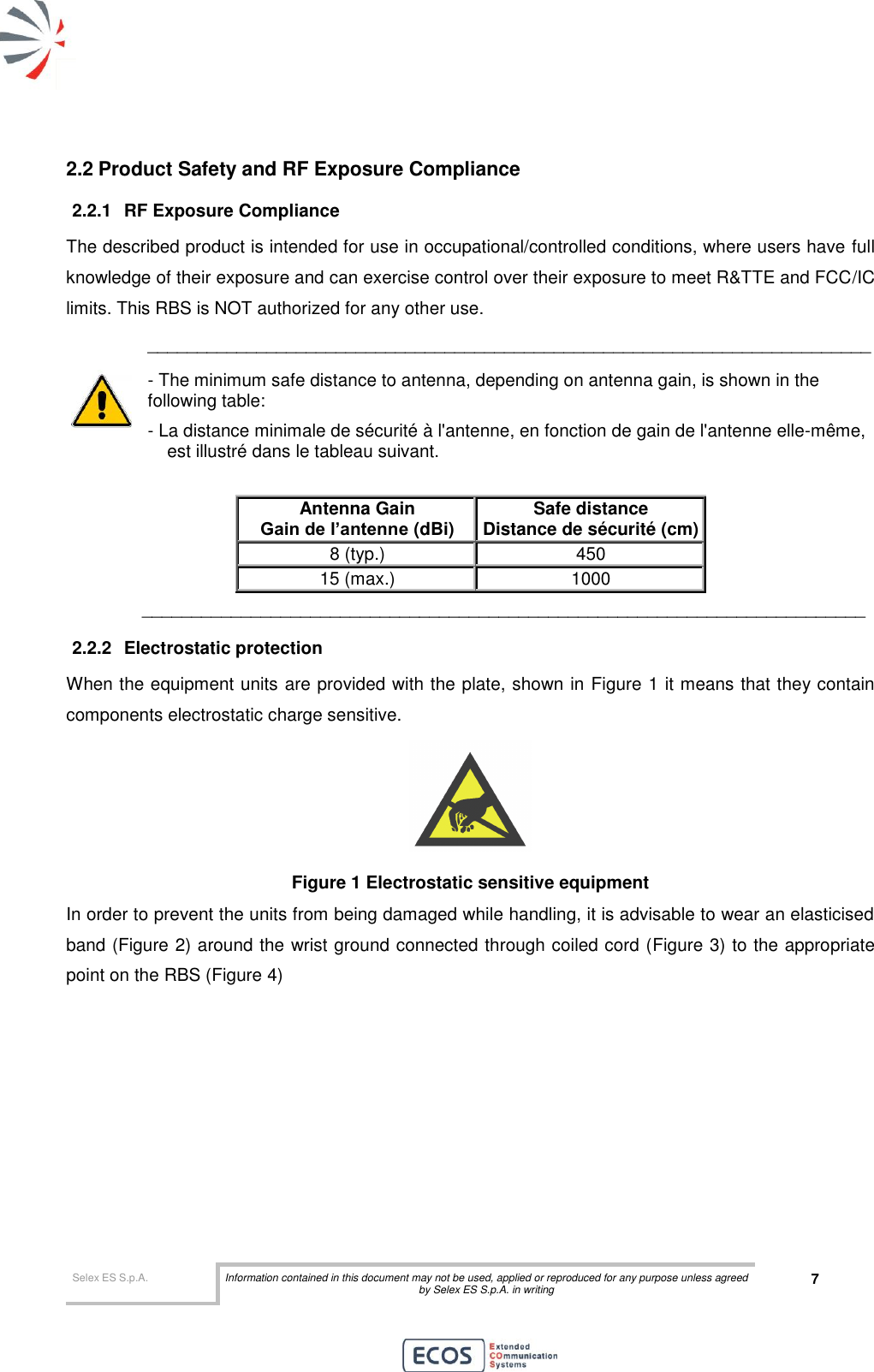  Selex ES S.p.A. Information contained in this document may not be used, applied or reproduced for any purpose unless agreed by Selex ES S.p.A. in writing 7       2.2 Product Safety and RF Exposure Compliance 2.2.1  RF Exposure Compliance The described product is intended for use in occupational/controlled conditions, where users have full knowledge of their exposure and can exercise control over their exposure to meet R&amp;TTE and FCC/IC limits. This RBS is NOT authorized for any other use. _________________________________________________________________________ - The minimum safe distance to antenna, depending on antenna gain, is shown in the following table: - La distance minimale de sécurité à l&apos;antenne, en fonction de gain de l&apos;antenne elle-même, est illustré dans le tableau suivant.   Antenna Gain Gain de l’antenne (dBi) Safe distance Distance de sécurité (cm) 8 (typ.) 450 15 (max.) 1000 _________________________________________________________________________ 2.2.2  Electrostatic protection When the equipment units are provided with the plate, shown in Figure 1 it means that they contain components electrostatic charge sensitive.  Figure 1 Electrostatic sensitive equipment In order to prevent the units from being damaged while handling, it is advisable to wear an elasticised band (Figure 2) around the wrist ground connected through coiled cord (Figure 3) to the appropriate point on the RBS (Figure 4) 