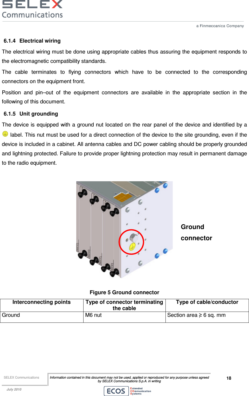  SELEX Communications  Information contained in this document may not be used, applied or reproduced for any purpose unless agreed by SELEX Communications S.p.A. in writing 18    July 2010    6.1.4  Electrical wiring The electrical wiring must be done using appropriate cables thus assuring the equipment responds to the electromagnetic compatibility standards. The  cable  terminates  to  flying  connectors  which  have  to  be  connected  to  the  corresponding connectors on the equipment front. Position  and  pin–out  of  the  equipment  connectors  are  available  in  the  appropriate  section  in  the following of this document. 6.1.5  Unit grounding The device is equipped with a ground nut located on the rear panel of the device and identified by a  label. This nut must be used for a direct connection of the device to the site grounding, even if the device is included in a cabinet. All antenna cables and DC power cabling should be properly grounded and lightning protected. Failure to provide proper lightning protection may result in permanent damage to the radio equipment.   Figure 5 Ground connector Interconnecting points  Type of connector terminating the cable Type of cable/conductor Ground  M6 nut  Section area ≥ 6 sq. mm  Ground connector 