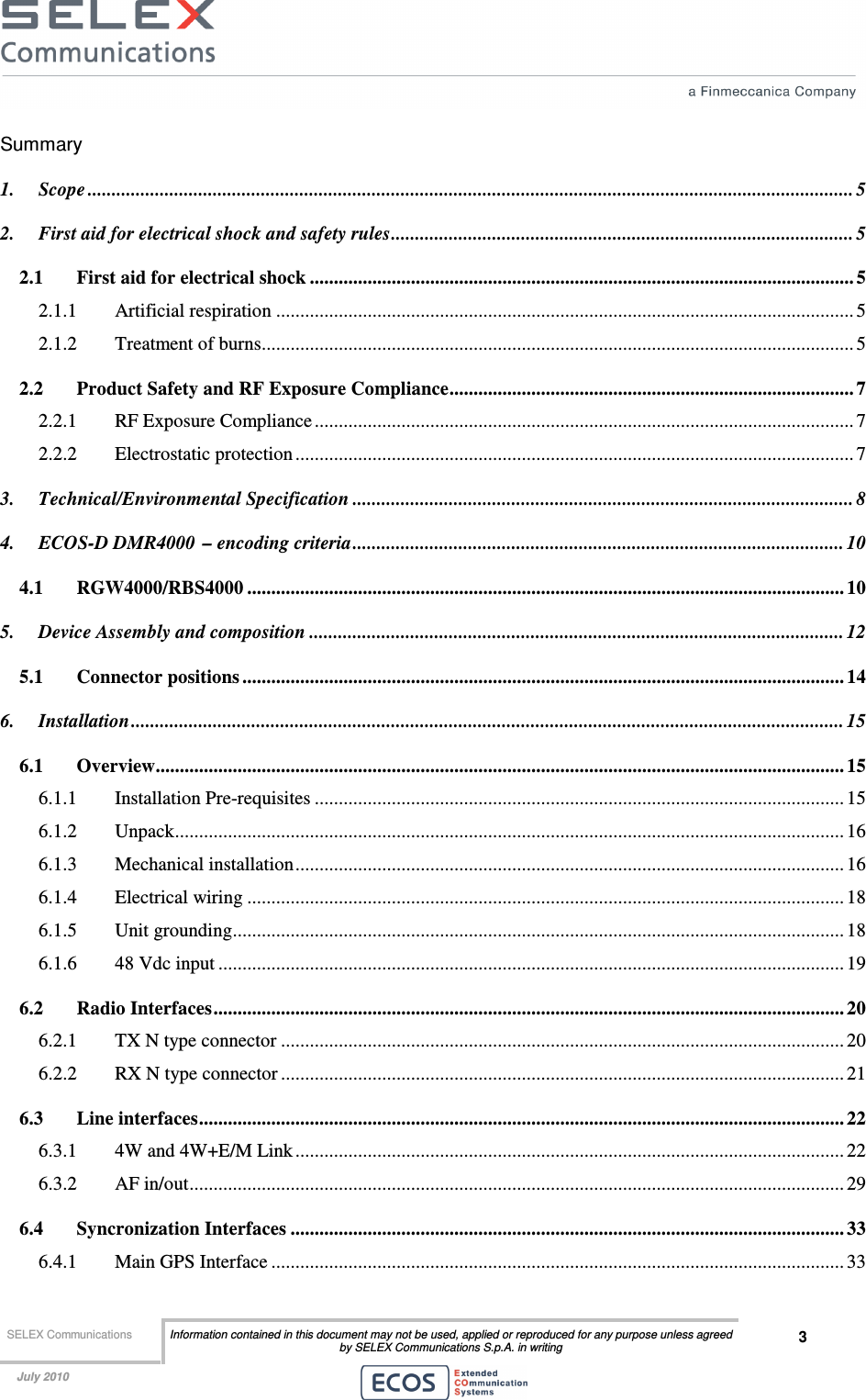  SELEX Communications  Information contained in this document may not be used, applied or reproduced for any purpose unless agreed by SELEX Communications S.p.A. in writing 3    July 2010    Summary 1. Scope ............................................................................................................................................................... 5 2. First aid for electrical shock and safety rules................................................................................................ 5 2.1 First aid for electrical shock ................................................................................................................. 5 2.1.1 Artificial respiration ........................................................................................................................ 5 2.1.2 Treatment of burns........................................................................................................................... 5 2.2 Product Safety and RF Exposure Compliance.................................................................................... 7 2.2.1 RF Exposure Compliance................................................................................................................ 7 2.2.2 Electrostatic protection .................................................................................................................... 7 3. Technical/Environmental Specification ........................................................................................................ 8 4. ECOS-D DMR4000 – encoding criteria...................................................................................................... 10 4.1 RGW4000/RBS4000 ............................................................................................................................ 10 5. Device Assembly and composition ............................................................................................................... 12 5.1 Connector positions ............................................................................................................................. 14 6. Installation.................................................................................................................................................... 15 6.1 Overview............................................................................................................................................... 15 6.1.1 Installation Pre-requisites .............................................................................................................. 15 6.1.2 Unpack........................................................................................................................................... 16 6.1.3 Mechanical installation.................................................................................................................. 16 6.1.4 Electrical wiring ............................................................................................................................ 18 6.1.5 Unit grounding............................................................................................................................... 18 6.1.6 48 Vdc input .................................................................................................................................. 19 6.2 Radio Interfaces................................................................................................................................... 20 6.2.1 TX N type connector ..................................................................................................................... 20 6.2.2 RX N type connector ..................................................................................................................... 21 6.3 Line interfaces...................................................................................................................................... 22 6.3.1 4W and 4W+E/M Link .................................................................................................................. 22 6.3.2 AF in/out........................................................................................................................................ 29 6.4 Syncronization Interfaces ................................................................................................................... 33 6.4.1 Main GPS Interface ....................................................................................................................... 33 