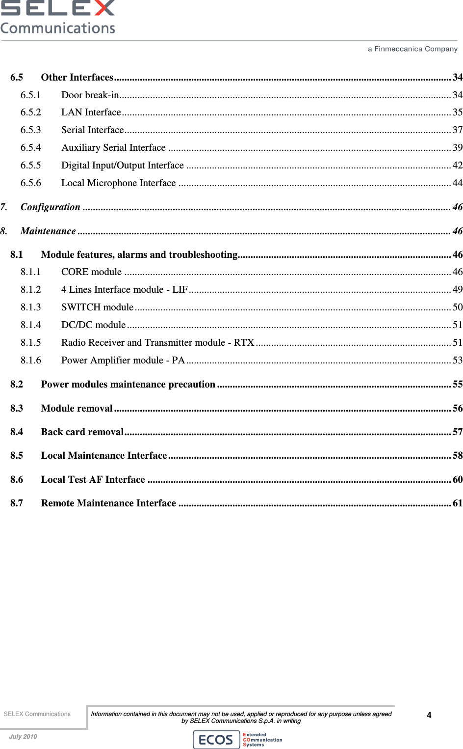  SELEX Communications  Information contained in this document may not be used, applied or reproduced for any purpose unless agreed by SELEX Communications S.p.A. in writing 4    July 2010    6.5 Other Interfaces................................................................................................................................... 34 6.5.1 Door break-in................................................................................................................................. 34 6.5.2 LAN Interface................................................................................................................................ 35 6.5.3 Serial Interface............................................................................................................................... 37 6.5.4 Auxiliary Serial Interface .............................................................................................................. 39 6.5.5 Digital Input/Output Interface ....................................................................................................... 42 6.5.6 Local Microphone Interface .......................................................................................................... 44 7. Configuration ............................................................................................................................................... 46 8. Maintenance ................................................................................................................................................. 46 8.1 Module features, alarms and troubleshooting................................................................................... 46 8.1.1 CORE module ............................................................................................................................... 46 8.1.2 4 Lines Interface module - LIF...................................................................................................... 49 8.1.3 SWITCH module........................................................................................................................... 50 8.1.4 DC/DC module.............................................................................................................................. 51 8.1.5 Radio Receiver and Transmitter module - RTX ............................................................................ 51 8.1.6 Power Amplifier module - PA....................................................................................................... 53 8.2 Power modules maintenance precaution ........................................................................................... 55 8.3 Module removal ................................................................................................................................... 56 8.4 Back card removal............................................................................................................................... 57 8.5 Local Maintenance Interface.............................................................................................................. 58 8.6 Local Test AF Interface ......................................................................................................................60 8.7 Remote Maintenance Interface .......................................................................................................... 61  