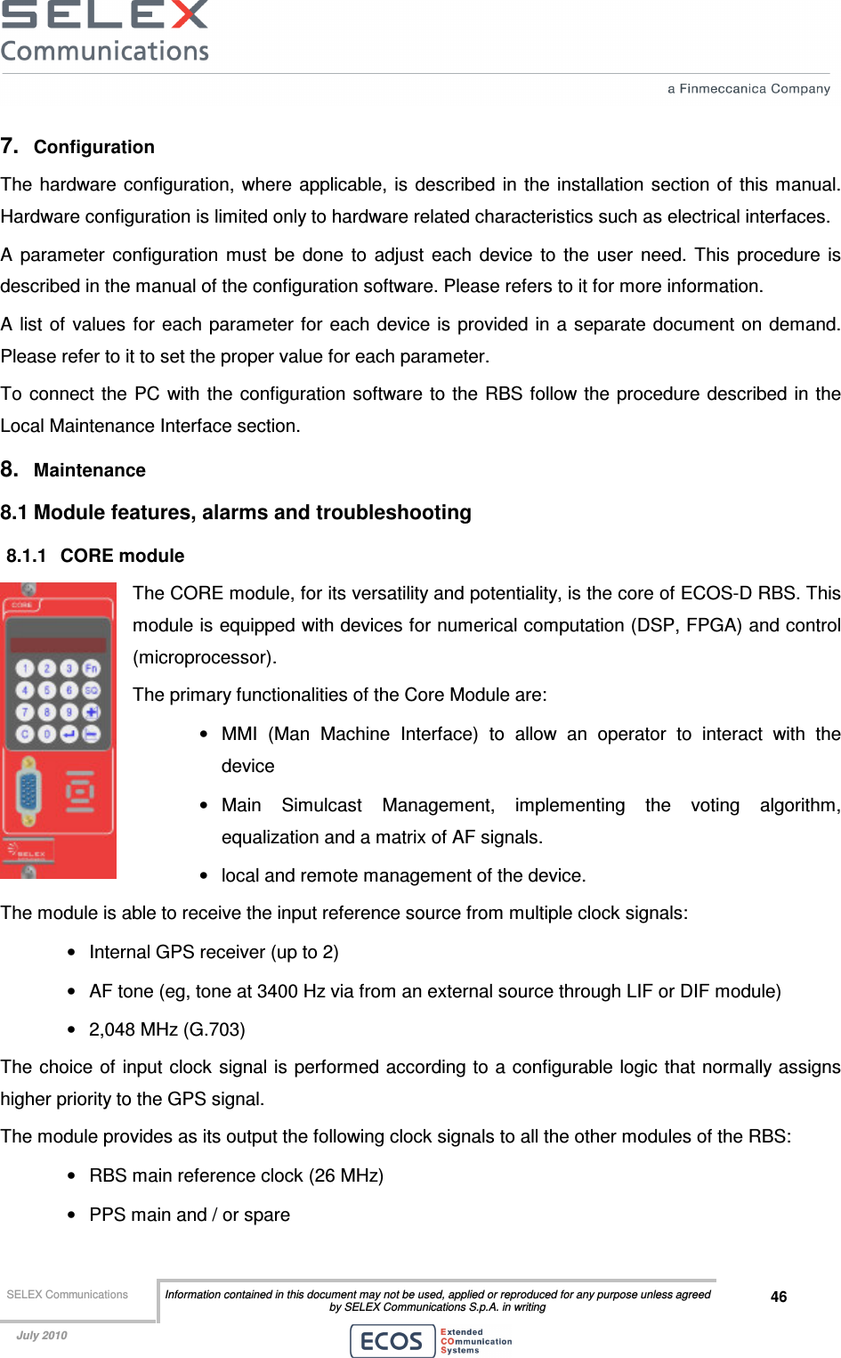  SELEX Communications  Information contained in this document may not be used, applied or reproduced for any purpose unless agreed by SELEX Communications S.p.A. in writing 46    July 2010    7.  Configuration The  hardware configuration, where  applicable, is  described in  the  installation section  of this manual. Hardware configuration is limited only to hardware related characteristics such as electrical interfaces. A  parameter  configuration  must  be  done  to  adjust  each  device  to  the  user  need.  This  procedure  is described in the manual of the configuration software. Please refers to it for more information.  A list of  values for each parameter for each device is provided in a separate document  on demand. Please refer to it to set the proper value for each parameter. To  connect  the  PC with the configuration software to  the RBS follow the procedure  described in the Local Maintenance Interface section. 8.  Maintenance 8.1 Module features, alarms and troubleshooting 8.1.1  CORE module The CORE module, for its versatility and potentiality, is the core of ECOS-D RBS. This module is equipped with devices for numerical computation (DSP, FPGA) and control (microprocessor). The primary functionalities of the Core Module are: •  MMI  (Man  Machine  Interface)  to  allow  an  operator  to  interact  with  the device  •  Main  Simulcast  Management,  implementing  the  voting  algorithm, equalization and a matrix of AF signals. •  local and remote management of the device. The module is able to receive the input reference source from multiple clock signals: •  Internal GPS receiver (up to 2) •  AF tone (eg, tone at 3400 Hz via from an external source through LIF or DIF module) •  2,048 MHz (G.703) The choice of input  clock  signal is performed according to a configurable logic that normally assigns higher priority to the GPS signal. The module provides as its output the following clock signals to all the other modules of the RBS: •  RBS main reference clock (26 MHz) •  PPS main and / or spare 