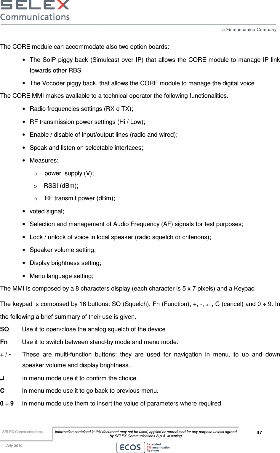  SELEX Communications  Information contained in this document may not be used, applied or reproduced for any purpose unless agreed by SELEX Communications S.p.A. in writing 47    July 2010    The CORE module can accommodate also two option boards: •  The SoIP piggy back (Simulcast over IP) that allows the CORE module to manage IP link towards other RBS •  The Vocoder piggy back, that allows the CORE module to manage the digital voice The CORE MMI makes available to a technical operator the following functionalities. •  Radio frequencies settings (RX e TX); •  RF transmission power settings (Hi / Low); •  Enable / disable of input/output lines (radio and wired); •  Speak and listen on selectable interfaces; •  Measures: o  power  supply (V); o  RSSI (dBm); o  RF transmit power (dBm); •  voted signal; •  Selection and management of Audio Frequency (AF) signals for test purposes; •  Lock / unlock of voice in local speaker (radio squelch or criterions); •  Speaker volume setting;  •  Display brightness setting; •  Menu language setting; The MMI is composed by a 8 characters display (each character is 5 x 7 pixels) and a Keypad The keypad is composed by 16 buttons: SQ (Squelch), Fn (Function), +, -, ↵, C (cancel) and 0 ÷ 9. In the following a brief summary of their use is given. SQ   Use it to open/close the analog squelch of the device Fn  Use it to switch between stand-by mode and menu mode. + / -   These  are  multi-function  buttons:  they  are  used  for  navigation  in  menu,  to  up  and  down speaker volume and display brightness. ↵↵↵↵   in menu mode use it to confirm the choice. C   In menu mode use it to go back to previous menu. 0 ÷ 9   In menu mode use them to insert the value of parameters where required 