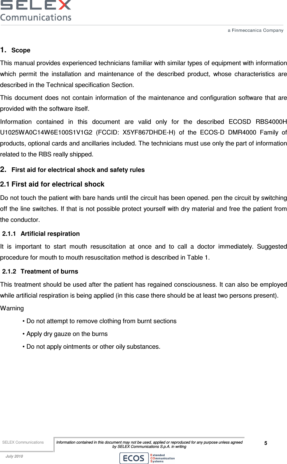  SELEX Communications  Information contained in this document may not be used, applied or reproduced for any purpose unless agreed by SELEX Communications S.p.A. in writing 5    July 2010    1.  Scope  This manual provides experienced technicians familiar with similar types of equipment with information which  permit  the  installation  and  maintenance  of  the  described  product,  whose  characteristics  are described in the Technical specification Section. This  document  does  not  contain  information  of  the  maintenance and configuration software that are provided with the software itself. Information  contained  in  this  document  are  valid  only  for  the  described  ECOSD  RBS4000H U1025WA0C14W6E100S1V1G2  (FCCID:  X5YF867DHDE-H)  of  the  ECOS-D  DMR4000  Family  of products, optional cards and ancillaries included. The technicians must use only the part of information related to the RBS really shipped. 2.  First aid for electrical shock and safety rules 2.1 First aid for electrical shock Do not touch the patient with bare hands until the circuit has been opened. pen the circuit by switching off the line switches. If that is not possible protect yourself with dry material and free the patient from the conductor. 2.1.1  Artificial respiration It  is  important  to  start  mouth  resuscitation  at  once  and  to  call  a  doctor  immediately.  Suggested procedure for mouth to mouth resuscitation method is described in Table 1. 2.1.2  Treatment of burns This treatment should be used after the patient has regained consciousness. It can also be employed while artificial respiration is being applied (in this case there should be at least two persons present). Warning • Do not attempt to remove clothing from burnt sections • Apply dry gauze on the burns • Do not apply ointments or other oily substances.  