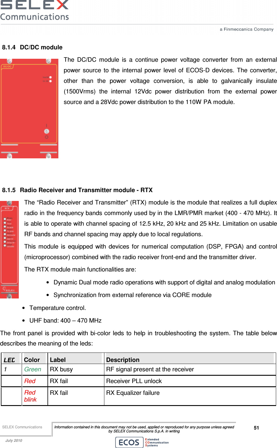  SELEX Communications  Information contained in this document may not be used, applied or reproduced for any purpose unless agreed by SELEX Communications S.p.A. in writing 51    July 2010    8.1.4  DC/DC module The  DC/DC  module  is  a  continue  power  voltage  converter  from  an  external power  source  to  the  internal  power  level of  ECOS-D  devices.  The  converter, other  than  the  power  voltage  conversion,  is  able  to  galvanically  insulate (1500Vrms)  the  internal  12Vdc  power  distribution  from  the  external  power source and a 28Vdc power distribution to the 110W PA module.       8.1.5  Radio Receiver and Transmitter module - RTX The “Radio Receiver and Transmitter” (RTX) module is the module that realizes a full duplex radio in the frequency bands commonly used by in the LMR/PMR market (400 - 470 MHz). It is able to operate with channel spacing of 12.5 kHz, 20 kHz and 25 kHz. Limitation on usable RF bands and channel spacing may apply due to local regulations. This  module  is  equipped  with  devices  for  numerical  computation  (DSP,  FPGA)  and  control (microprocessor) combined with the radio receiver front-end and the transmitter driver. The RTX module main functionalities are: •  Dynamic Dual mode radio operations with support of digital and analog modulation  •  Synchronization from external reference via CORE module •  Temperature control. •  UHF band: 400 – 470 MHz The  front  panel is provided with bi-color leds  to  help in troubleshooting the system.  The table below describes the meaning of the leds: LED  Color  Label  Description 1  Green  RX busy  RF signal present at the receiver  Red RX fail  Receiver PLL unlock  Red blink RX fail  RX Equalizer failure 