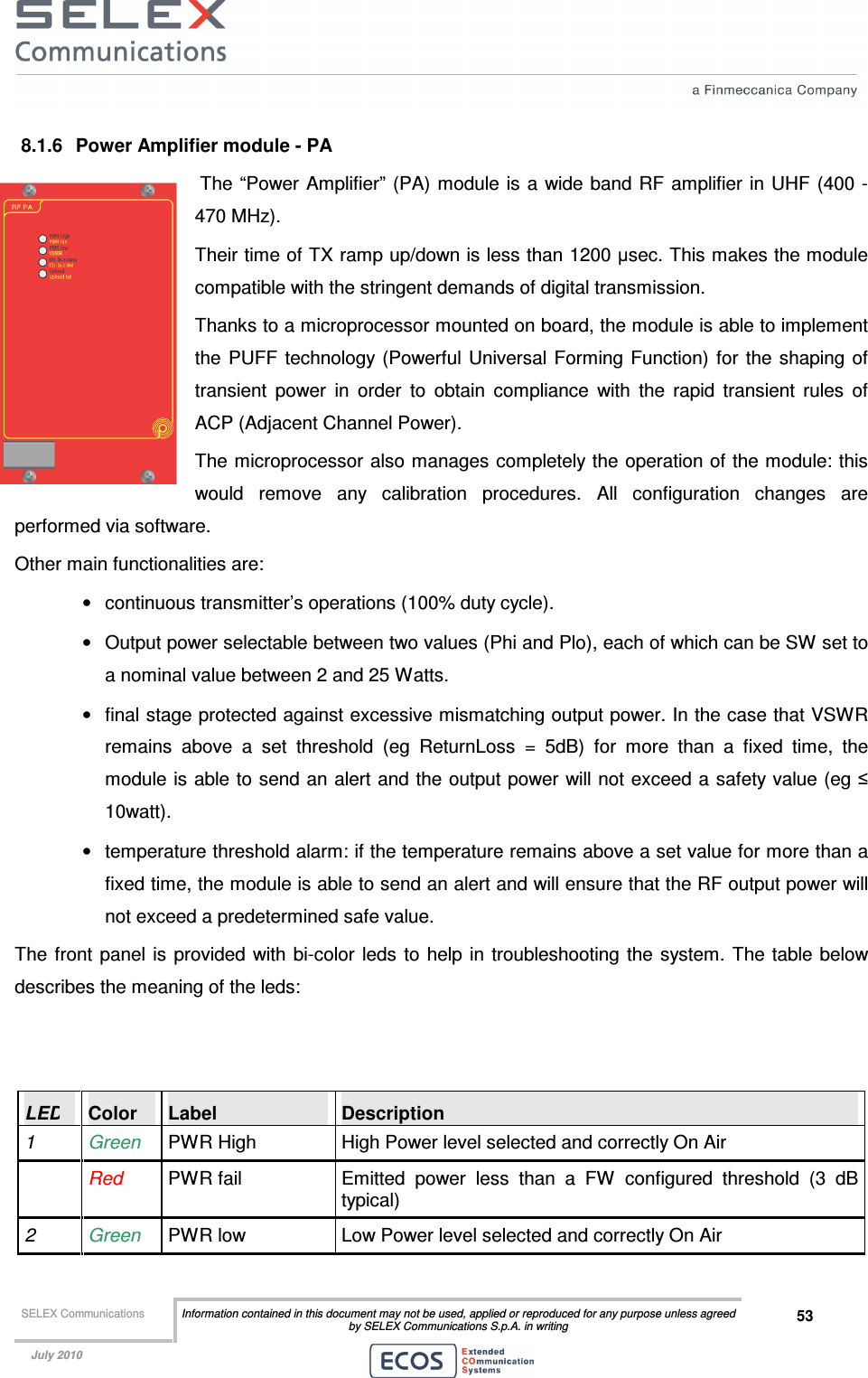  SELEX Communications  Information contained in this document may not be used, applied or reproduced for any purpose unless agreed by SELEX Communications S.p.A. in writing 53    July 2010    8.1.6  Power Amplifier module - PA  The “Power Amplifier”  (PA) module is  a wide band RF amplifier in UHF  (400 - 470 MHz). Their time of TX ramp up/down is less than 1200 µsec. This makes the module compatible with the stringent demands of digital transmission. Thanks to a microprocessor mounted on board, the module is able to implement the  PUFF  technology  (Powerful  Universal Forming Function) for  the shaping of transient  power  in  order  to  obtain  compliance  with  the  rapid  transient  rules  of ACP (Adjacent Channel Power). The microprocessor also manages completely the operation of the module: this would  remove  any  calibration  procedures.  All  configuration  changes  are performed via software. Other main functionalities are: •  continuous transmitter’s operations (100% duty cycle). •  Output power selectable between two values (Phi and Plo), each of which can be SW set to a nominal value between 2 and 25 Watts.  •  final stage protected against excessive mismatching output power. In the case that VSWR remains  above  a  set  threshold  (eg  ReturnLoss  =  5dB)  for  more  than  a  fixed  time,  the module is able to send an alert and the output power will not exceed a safety value (eg ≤ 10watt).  •  temperature threshold alarm: if the temperature remains above a set value for more than a fixed time, the module is able to send an alert and will ensure that the RF output power will not exceed a predetermined safe value. The  front  panel is provided with bi-color leds  to  help in troubleshooting the system.  The table below describes the meaning of the leds:   LED  Color  Label  Description 1  Green  PWR High  High Power level selected and correctly On Air   Red PWR fail  Emitted  power  less  than  a  FW  configured  threshold  (3  dB typical) 2  Green  PWR low  Low Power level selected and correctly On Air 