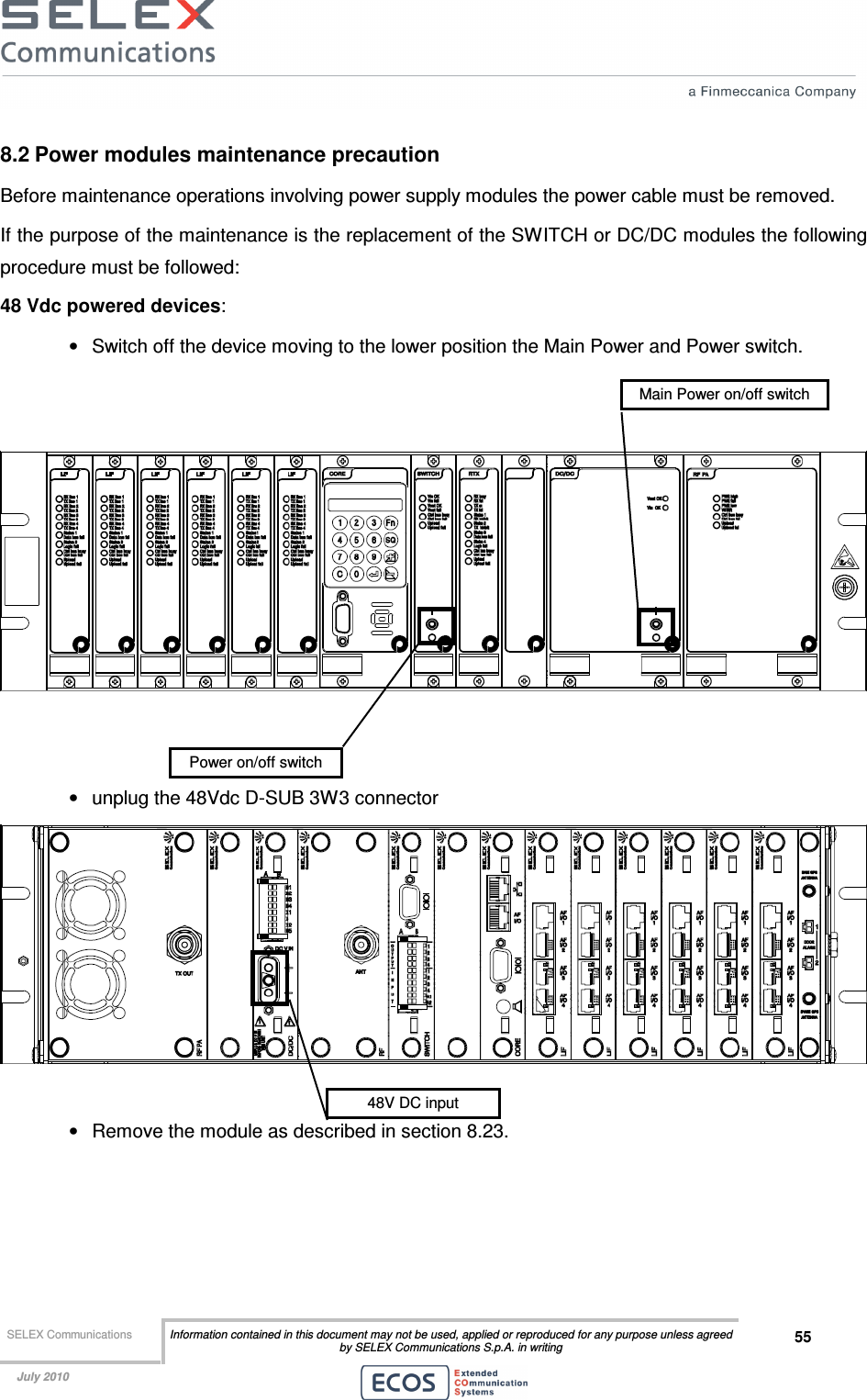  SELEX Communications  Information contained in this document may not be used, applied or reproduced for any purpose unless agreed by SELEX Communications S.p.A. in writing 55    July 2010    8.2 Power modules maintenance precaution Before maintenance operations involving power supply modules the power cable must be removed.  If the purpose of the maintenance is the replacement of the SWITCH or DC/DC modules the following procedure must be followed: 48 Vdc powered devices: •  Switch off the device moving to the lower position the Main Power and Power switch.      •  unplug the 48Vdc D-SUB 3W3 connector   •  Remove the module as described in section 8.23. 48V DC input Power on/off switch Main Power on/off switch 