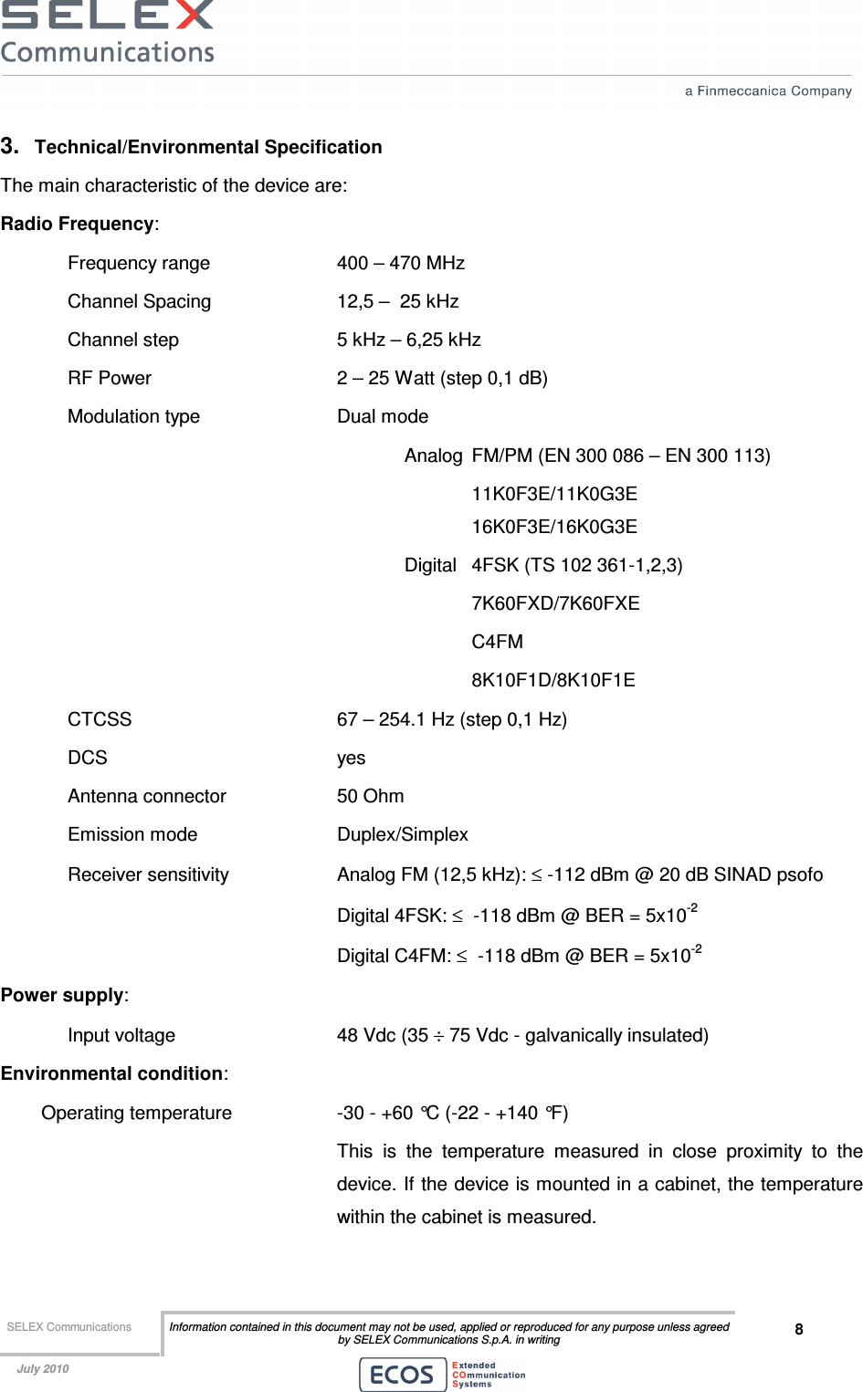  SELEX Communications  Information contained in this document may not be used, applied or reproduced for any purpose unless agreed by SELEX Communications S.p.A. in writing 8    July 2010    3.  Technical/Environmental Specification The main characteristic of the device are: Radio Frequency:  Frequency range    400 – 470 MHz  Channel Spacing    12,5 –  25 kHz  Channel step      5 kHz – 6,25 kHz RF Power      2 – 25 Watt (step 0,1 dB) Modulation type     Dual mode  Analog  FM/PM (EN 300 086 – EN 300 113)       11K0F3E/11K0G3E       16K0F3E/16K0G3E Digital  4FSK (TS 102 361-1,2,3)   7K60FXD/7K60FXE   C4FM 8K10F1D/8K10F1E CTCSS       67 – 254.1 Hz (step 0,1 Hz) DCS        yes Antenna connector    50 Ohm Emission mode     Duplex/Simplex  Receiver sensitivity    Analog FM (12,5 kHz): ≤ -112 dBm @ 20 dB SINAD psofo         Digital 4FSK: ≤  -118 dBm @ BER = 5x10-2         Digital C4FM: ≤  -118 dBm @ BER = 5x10-2 Power supply:  Input voltage       48 Vdc (35 ÷ 75 Vdc - galvanically insulated) Environmental condition: Operating temperature    -30 - +60 °C (-22 - +140 °F)  This  is  the  temperature  measured  in  close  proximity  to  the device. If the device is mounted in a cabinet, the temperature within the cabinet is measured. 