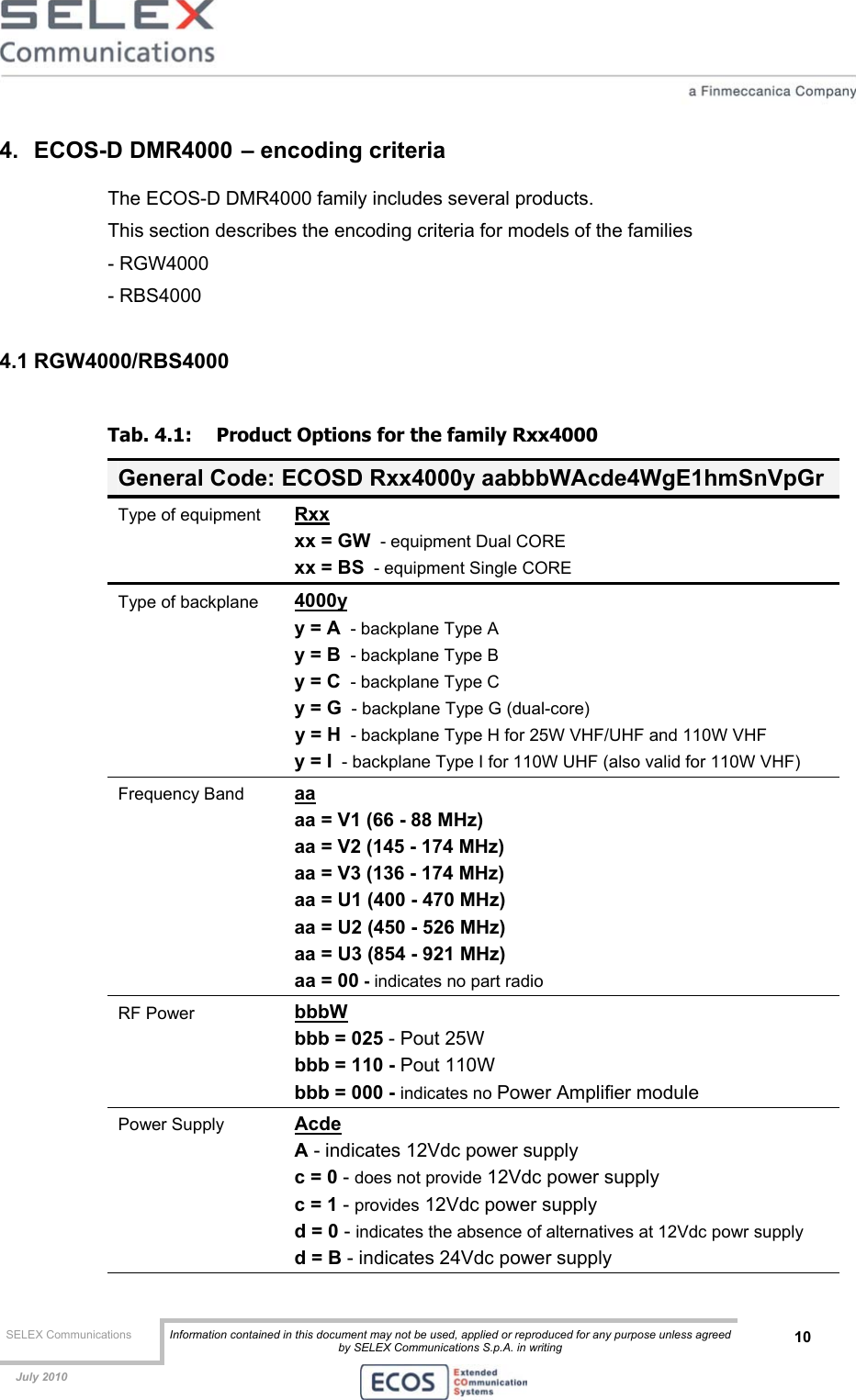  SELEX Communications  Information contained in this document may not be used, applied or reproduced for any purpose unless agreed by SELEX Communications S.p.A. in writing 10    July 2010    4. ECOS-D DMR4000 – encoding criteria The ECOS-D DMR4000 family includes several products. This section describes the encoding criteria for models of the families   - RGW4000  - RBS4000  4.1 RGW4000/RBS4000 Tab. 4.1:  Product Options for the family Rxx4000 General Code: ECOSD Rxx4000y aabbbWAcde4WgE1hmSnVpGr Type of equipment  Rxx xx = GW  - equipment Dual CORE xx = BS  - equipment Single CORE Type of backplane  4000y y = A  - backplane Type A y = B  - backplane Type B y = C  - backplane Type C y = G  - backplane Type G (dual-core)   y = H  - backplane Type H for 25W VHF/UHF and 110W VHF  y = I  - backplane Type I for 110W UHF (also valid for 110W VHF) Frequency Band  aa aa = V1 (66 - 88 MHz)  aa = V2 (145 - 174 MHz)  aa = V3 (136 - 174 MHz)  aa = U1 (400 - 470 MHz)   aa = U2 (450 - 526 MHz)   aa = U3 (854 - 921 MHz)   aa = 00 - indicates no part radio RF Power  bbbW bbb = 025 - Pout 25W bbb = 110 - Pout 110W bbb = 000 - indicates no Power Amplifier module Power Supply  Acde A - indicates 12Vdc power supply c = 0 - does not provide 12Vdc power supply c = 1 - provides 12Vdc power supply d = 0 - indicates the absence of alternatives at 12Vdc powr supply  d = B - indicates 24Vdc power supply 