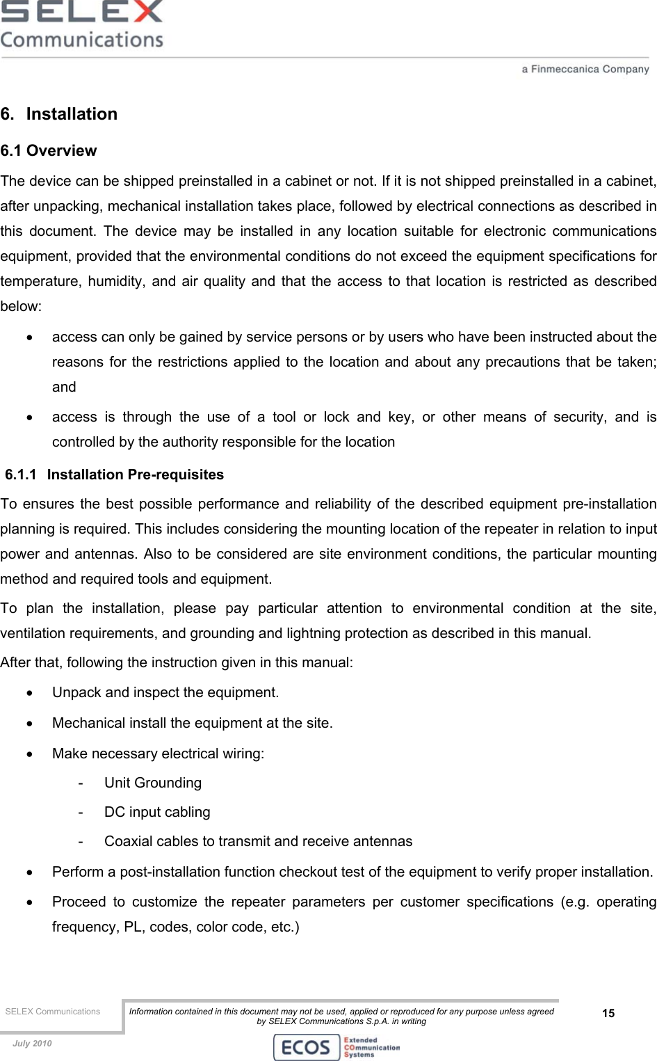  SELEX Communications  Information contained in this document may not be used, applied or reproduced for any purpose unless agreed by SELEX Communications S.p.A. in writing 15    July 2010    6. Installation 6.1 Overview The device can be shipped preinstalled in a cabinet or not. If it is not shipped preinstalled in a cabinet, after unpacking, mechanical installation takes place, followed by electrical connections as described in this document. The device may be installed in any location suitable for electronic communications equipment, provided that the environmental conditions do not exceed the equipment specifications for temperature, humidity, and air quality and that the access to that location is restricted as described below: •  access can only be gained by service persons or by users who have been instructed about the reasons for the restrictions applied to the location and about any precautions that be taken; and •  access is through the use of a tool or lock and key, or other means of security, and is controlled by the authority responsible for the location 6.1.1 Installation Pre-requisites To ensures the best possible performance and reliability of the described equipment pre-installation planning is required. This includes considering the mounting location of the repeater in relation to input power and antennas. Also to be considered are site environment conditions, the particular mounting method and required tools and equipment. To plan the installation, please pay particular attention to environmental condition at the site, ventilation requirements, and grounding and lightning protection as described in this manual. After that, following the instruction given in this manual: •  Unpack and inspect the equipment. •  Mechanical install the equipment at the site. •  Make necessary electrical wiring: - Unit Grounding -  DC input cabling -  Coaxial cables to transmit and receive antennas •  Perform a post-installation function checkout test of the equipment to verify proper installation. •  Proceed to customize the repeater parameters per customer specifications (e.g. operating frequency, PL, codes, color code, etc.) 