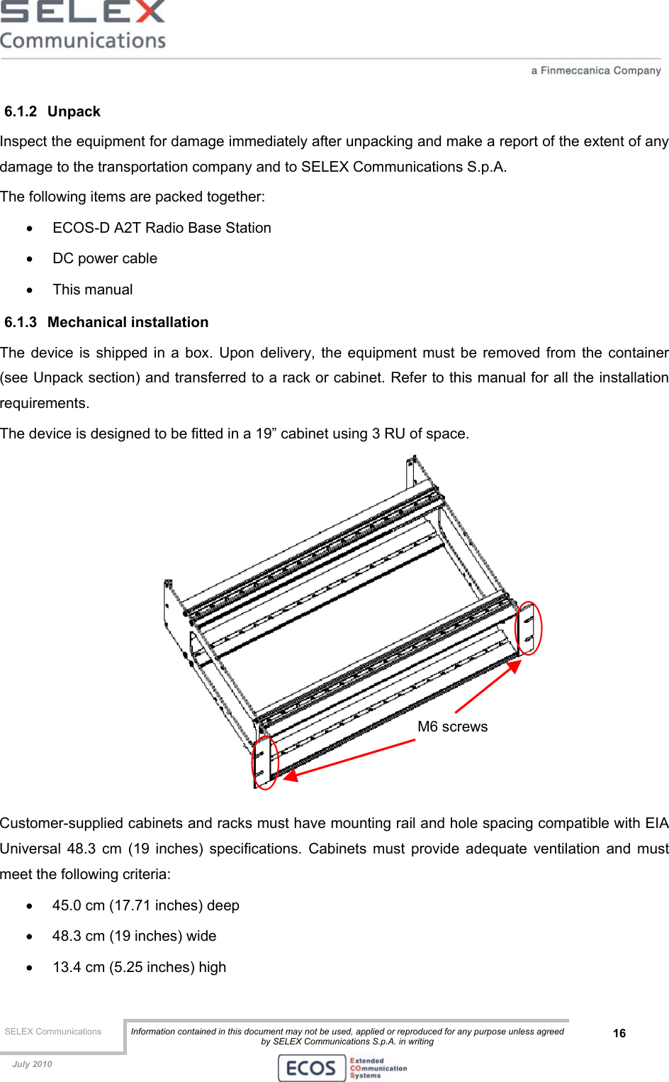  SELEX Communications  Information contained in this document may not be used, applied or reproduced for any purpose unless agreed by SELEX Communications S.p.A. in writing 16    July 2010    6.1.2 Unpack  Inspect the equipment for damage immediately after unpacking and make a report of the extent of any damage to the transportation company and to SELEX Communications S.p.A. The following items are packed together: •  ECOS-D A2T Radio Base Station •  DC power cable •  This manual 6.1.3 Mechanical installation The device is shipped in a box. Upon delivery, the equipment must be removed from the container (see Unpack section) and transferred to a rack or cabinet. Refer to this manual for all the installation requirements. The device is designed to be fitted in a 19” cabinet using 3 RU of space.  Customer-supplied cabinets and racks must have mounting rail and hole spacing compatible with EIA Universal 48.3 cm (19 inches) specifications. Cabinets must provide adequate ventilation and must meet the following criteria: •  45.0 cm (17.71 inches) deep •  48.3 cm (19 inches) wide •  13.4 cm (5.25 inches) high M6 screws 
