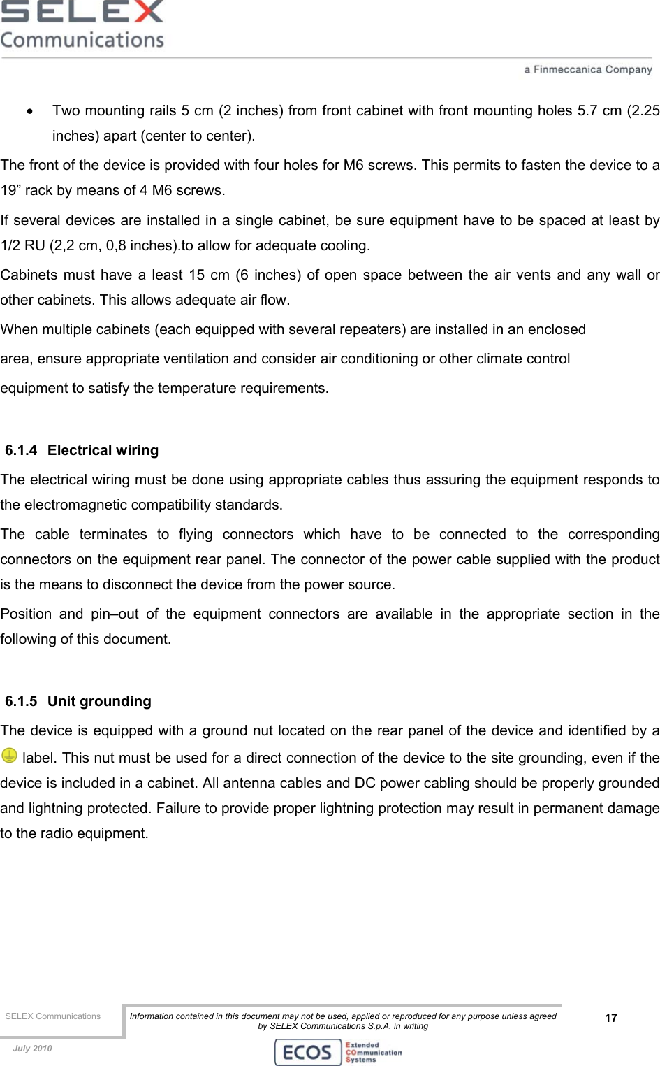  SELEX Communications  Information contained in this document may not be used, applied or reproduced for any purpose unless agreed by SELEX Communications S.p.A. in writing 17    July 2010    •  Two mounting rails 5 cm (2 inches) from front cabinet with front mounting holes 5.7 cm (2.25 inches) apart (center to center). The front of the device is provided with four holes for M6 screws. This permits to fasten the device to a 19” rack by means of 4 M6 screws. If several devices are installed in a single cabinet, be sure equipment have to be spaced at least by 1/2 RU (2,2 cm, 0,8 inches).to allow for adequate cooling. Cabinets must have a least 15 cm (6 inches) of open space between the air vents and any wall or other cabinets. This allows adequate air flow. When multiple cabinets (each equipped with several repeaters) are installed in an enclosed area, ensure appropriate ventilation and consider air conditioning or other climate control equipment to satisfy the temperature requirements.  6.1.4 Electrical wiring The electrical wiring must be done using appropriate cables thus assuring the equipment responds to the electromagnetic compatibility standards. The cable terminates to flying connectors which have to be connected to the corresponding connectors on the equipment rear panel. The connector of the power cable supplied with the product is the means to disconnect the device from the power source. Position and pin–out of the equipment connectors are available in the appropriate section in the following of this document.  6.1.5 Unit grounding The device is equipped with a ground nut located on the rear panel of the device and identified by a  label. This nut must be used for a direct connection of the device to the site grounding, even if the device is included in a cabinet. All antenna cables and DC power cabling should be properly grounded and lightning protected. Failure to provide proper lightning protection may result in permanent damage to the radio equipment.  