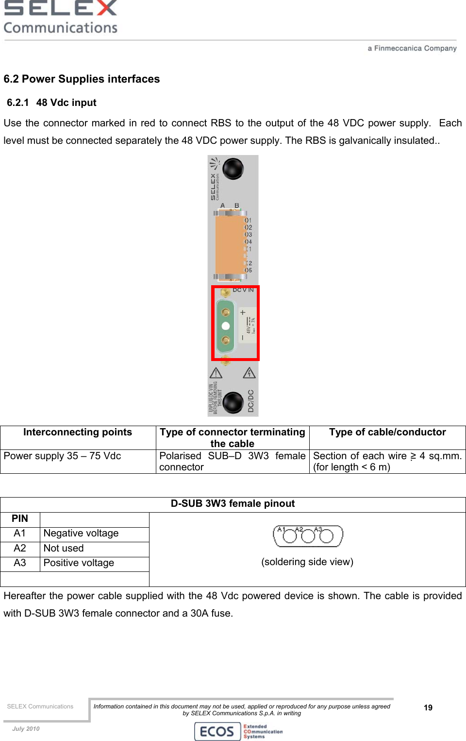  SELEX Communications  Information contained in this document may not be used, applied or reproduced for any purpose unless agreed by SELEX Communications S.p.A. in writing 19    July 2010    6.2 Power Supplies interfaces 6.2.1  48 Vdc input Use the connector marked in red to connect RBS to the output of the 48 VDC power supply.  Each level must be connected separately the 48 VDC power supply. The RBS is galvanically insulated..  Interconnecting points  Type of connector terminatingthe cable Type of cable/conductor Power supply 35 – 75 Vdc  Polarised  SUB–D  3W3  female connector Section of each wire ≥ 4 sq.mm. (for length &lt; 6 m)  D-SUB 3W3 female pinout  PIN  A1 Negative voltage A2 Not used A3 Positive voltage    (soldering side view) Hereafter the power cable supplied with the 48 Vdc powered device is shown. The cable is provided with D-SUB 3W3 female connector and a 30A fuse. 