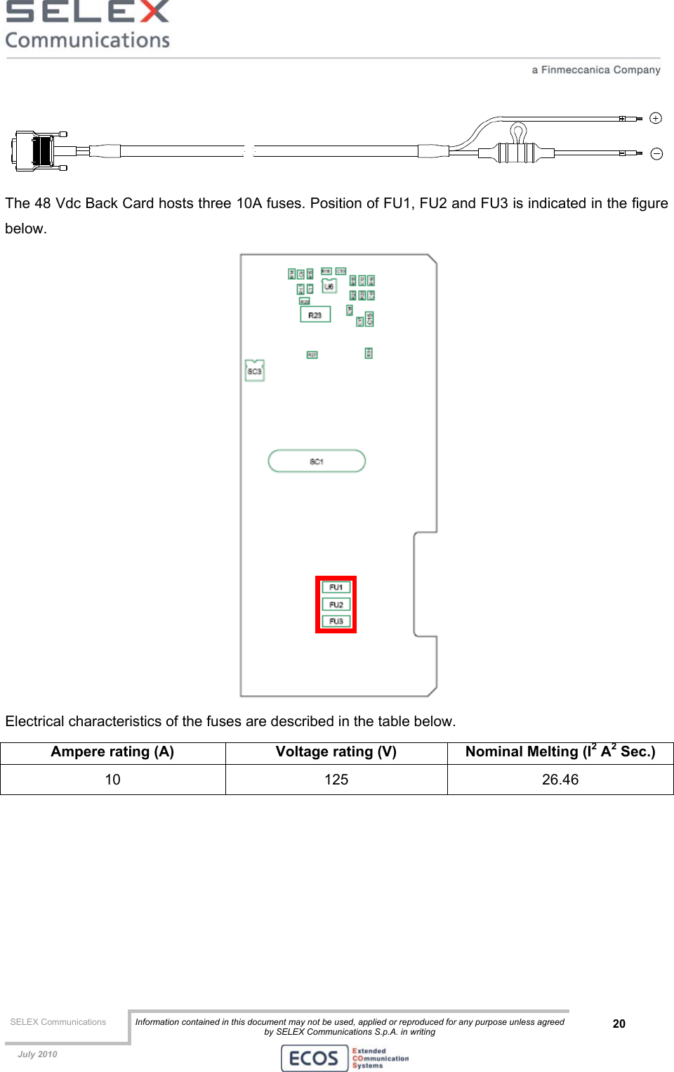  SELEX Communications  Information contained in this document may not be used, applied or reproduced for any purpose unless agreed by SELEX Communications S.p.A. in writing 20    July 2010     The 48 Vdc Back Card hosts three 10A fuses. Position of FU1, FU2 and FU3 is indicated in the figure below.   Electrical characteristics of the fuses are described in the table below. Ampere rating (A)  Voltage rating (V)  Nominal Melting (I2 A2 Sec.) 10 125 26.46  