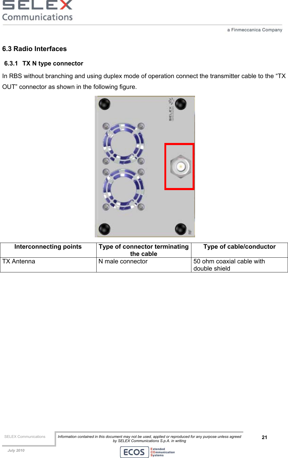  SELEX Communications  Information contained in this document may not be used, applied or reproduced for any purpose unless agreed by SELEX Communications S.p.A. in writing 21    July 2010    6.3 Radio Interfaces 6.3.1  TX N type connector In RBS without branching and using duplex mode of operation connect the transmitter cable to the “TX OUT” connector as shown in the following figure.   Interconnecting points  Type of connector terminatingthe cable Type of cable/conductor TX Antenna  N male connector  50 ohm coaxial cable with double shield  
