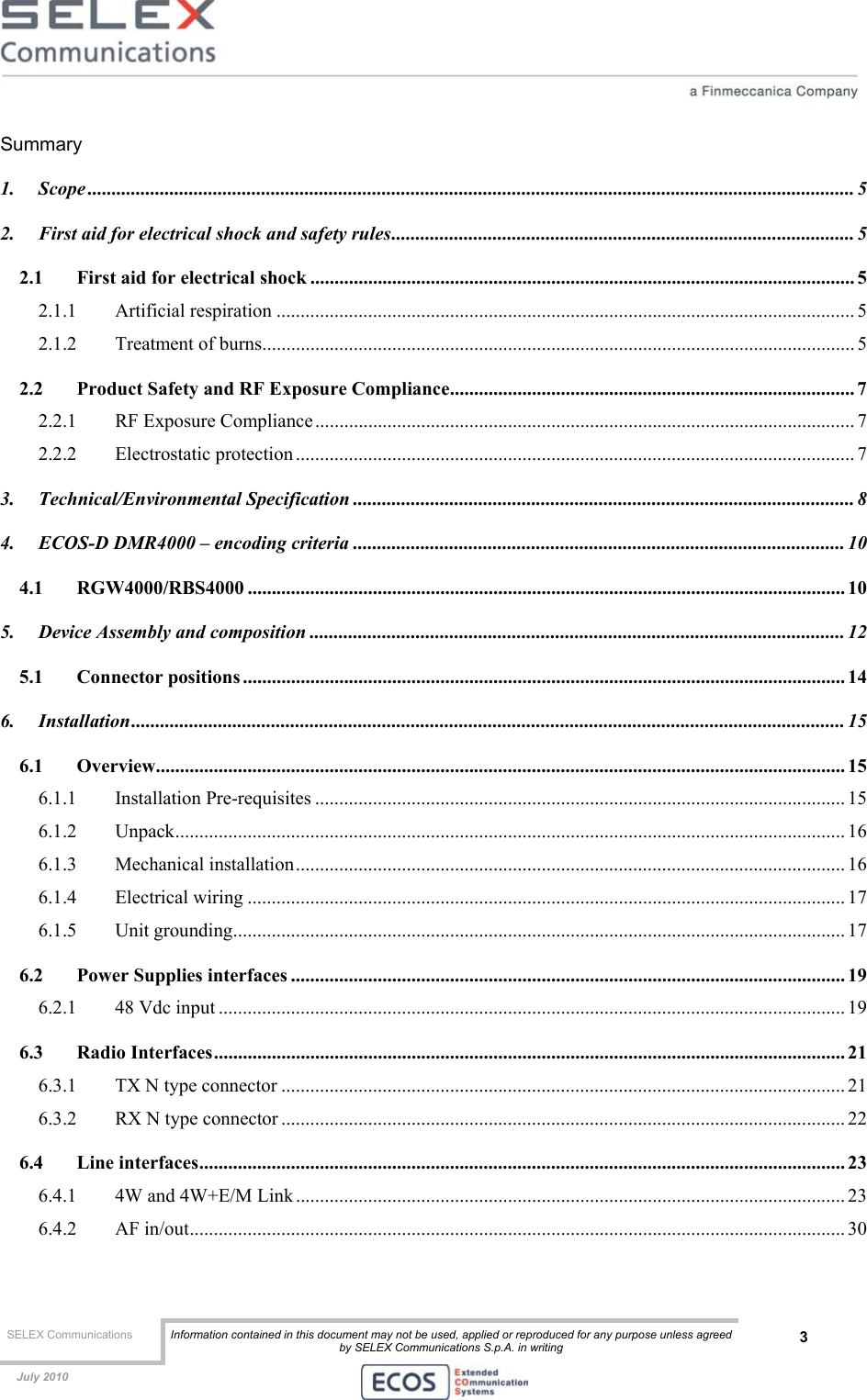  SELEX Communications  Information contained in this document may not be used, applied or reproduced for any purpose unless agreed by SELEX Communications S.p.A. in writing 3    July 2010    Summary 1. Scope ............................................................................................................................................................... 5 2. First aid for electrical shock and safety rules................................................................................................ 5 2.1 First aid for electrical shock ................................................................................................................. 5 2.1.1 Artificial respiration ........................................................................................................................ 5 2.1.2 Treatment of burns........................................................................................................................... 5 2.2 Product Safety and RF Exposure Compliance.................................................................................... 7 2.2.1 RF Exposure Compliance................................................................................................................ 7 2.2.2 Electrostatic protection .................................................................................................................... 7 3. Technical/Environmental Specification ........................................................................................................ 8 4. ECOS-D DMR4000 – encoding criteria ...................................................................................................... 10 4.1 RGW4000/RBS4000 ............................................................................................................................ 10 5. Device Assembly and composition ............................................................................................................... 12 5.1 Connector positions ............................................................................................................................. 14 6. Installation.................................................................................................................................................... 15 6.1 Overview............................................................................................................................................... 15 6.1.1 Installation Pre-requisites .............................................................................................................. 15 6.1.2 Unpack........................................................................................................................................... 16 6.1.3 Mechanical installation.................................................................................................................. 16 6.1.4 Electrical wiring ............................................................................................................................ 17 6.1.5 Unit grounding............................................................................................................................... 17 6.2 Power Supplies interfaces ................................................................................................................... 19 6.2.1 48 Vdc input .................................................................................................................................. 19 6.3 Radio Interfaces................................................................................................................................... 21 6.3.1 TX N type connector ..................................................................................................................... 21 6.3.2 RX N type connector ..................................................................................................................... 22 6.4 Line interfaces...................................................................................................................................... 23 6.4.1 4W and 4W+E/M Link.................................................................................................................. 23 6.4.2 AF in/out........................................................................................................................................ 30 