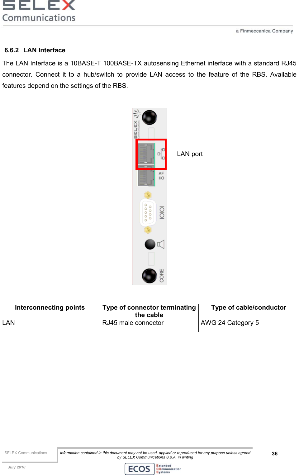  SELEX Communications  Information contained in this document may not be used, applied or reproduced for any purpose unless agreed by SELEX Communications S.p.A. in writing 36    July 2010    6.6.2 LAN Interface The LAN Interface is a 10BASE-T 100BASE-TX autosensing Ethernet interface with a standard RJ45 connector. Connect it to a hub/switch to provide LAN access to the feature of the RBS. Available features depend on the settings of the RBS.     Interconnecting points  Type of connector terminatingthe cable Type of cable/conductor LAN  RJ45 male connector  AWG 24 Category 5   LAN port 