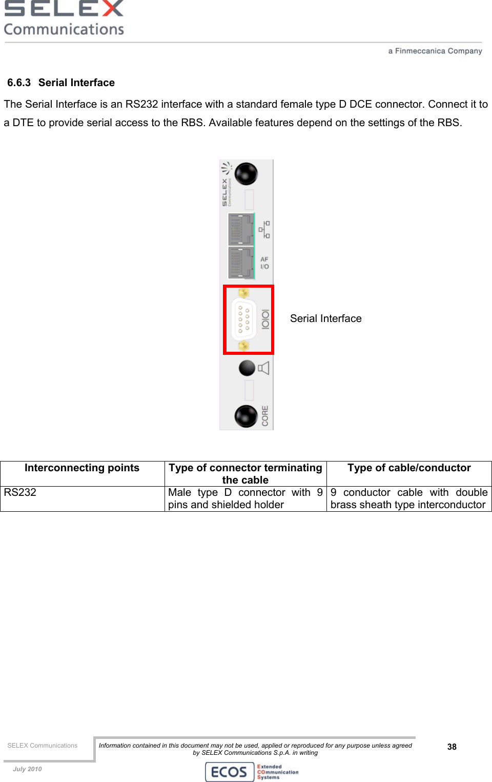 SELEX Communications  Information contained in this document may not be used, applied or reproduced for any purpose unless agreed by SELEX Communications S.p.A. in writing 38    July 2010    6.6.3 Serial Interface The Serial Interface is an RS232 interface with a standard female type D DCE connector. Connect it to a DTE to provide serial access to the RBS. Available features depend on the settings of the RBS.     Interconnecting points  Type of connector terminatingthe cable Type of cable/conductor RS232  Male type D connector with 9 pins and shielded holder 9 conductor cable with double brass sheath type interconductor  Serial Interface 