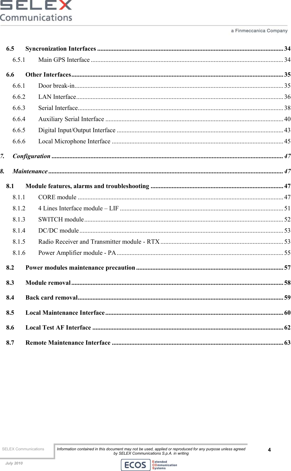  SELEX Communications  Information contained in this document may not be used, applied or reproduced for any purpose unless agreed by SELEX Communications S.p.A. in writing 4    July 2010    6.5 Syncronization Interfaces ................................................................................................................... 34 6.5.1 Main GPS Interface ....................................................................................................................... 34 6.6 Other Interfaces................................................................................................................................... 35 6.6.1 Door break-in................................................................................................................................. 35 6.6.2 LAN Interface................................................................................................................................ 36 6.6.3 Serial Interface............................................................................................................................... 38 6.6.4 Auxiliary Serial Interface .............................................................................................................. 40 6.6.5 Digital Input/Output Interface ....................................................................................................... 43 6.6.6 Local Microphone Interface .......................................................................................................... 45 7. Configuration ............................................................................................................................................... 47 8. Maintenance ................................................................................................................................................. 47 8.1 Module features, alarms and troubleshooting .................................................................................. 47 8.1.1 CORE module ............................................................................................................................... 47 8.1.2 4 Lines Interface module – LIF ..................................................................................................... 51 8.1.3 SWITCH module........................................................................................................................... 52 8.1.4 DC/DC module.............................................................................................................................. 53 8.1.5 Radio Receiver and Transmitter module - RTX ............................................................................ 53 8.1.6 Power Amplifier module - PA....................................................................................................... 55 8.2 Power modules maintenance precaution ........................................................................................... 57 8.3 Module removal................................................................................................................................... 58 8.4 Back card removal............................................................................................................................... 59 8.5 Local Maintenance Interface.............................................................................................................. 60 8.6 Local Test AF Interface ...................................................................................................................... 62 8.7 Remote Maintenance Interface .......................................................................................................... 63  