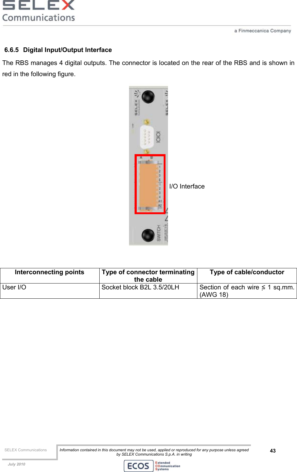  SELEX Communications  Information contained in this document may not be used, applied or reproduced for any purpose unless agreed by SELEX Communications S.p.A. in writing 43    July 2010    6.6.5  Digital Input/Output Interface The RBS manages 4 digital outputs. The connector is located on the rear of the RBS and is shown in red in the following figure.    Interconnecting points  Type of connector terminatingthe cable Type of cable/conductor User I/O  Socket block B2L 3.5/20LH  Section of each wire ≤ 1 sq.mm. (AWG 18)  I/O Interface