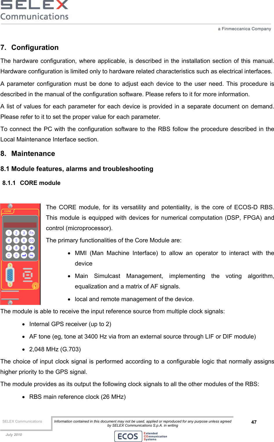  SELEX Communications  Information contained in this document may not be used, applied or reproduced for any purpose unless agreed by SELEX Communications S.p.A. in writing 47    July 2010    7. Configuration The hardware configuration, where applicable, is described in the installation section of this manual. Hardware configuration is limited only to hardware related characteristics such as electrical interfaces. A parameter configuration must be done to adjust each device to the user need. This procedure is described in the manual of the configuration software. Please refers to it for more information.  A list of values for each parameter for each device is provided in a separate document on demand. Please refer to it to set the proper value for each parameter. To connect the PC with the configuration software to the RBS follow the procedure described in the Local Maintenance Interface section. 8. Maintenance 8.1 Module features, alarms and troubleshooting 8.1.1 CORE module  The CORE module, for its versatility and potentiality, is the core of ECOS-D RBS. This module is equipped with devices for numerical computation (DSP, FPGA) and control (microprocessor). The primary functionalities of the Core Module are: •  MMI (Man Machine Interface) to allow an operator to interact with the device  •  Main Simulcast Management, implementing the voting algorithm, equalization and a matrix of AF signals. •  local and remote management of the device. The module is able to receive the input reference source from multiple clock signals: •  Internal GPS receiver (up to 2) •  AF tone (eg, tone at 3400 Hz via from an external source through LIF or DIF module) •  2,048 MHz (G.703) The choice of input clock signal is performed according to a configurable logic that normally assigns higher priority to the GPS signal. The module provides as its output the following clock signals to all the other modules of the RBS: •  RBS main reference clock (26 MHz) 