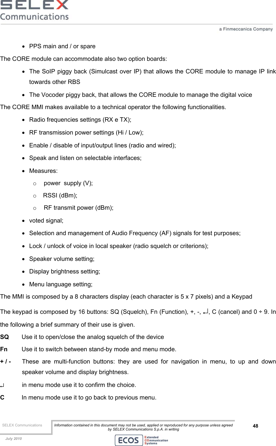  SELEX Communications  Information contained in this document may not be used, applied or reproduced for any purpose unless agreed by SELEX Communications S.p.A. in writing 48    July 2010    •  PPS main and / or spare The CORE module can accommodate also two option boards: •  The SoIP piggy back (Simulcast over IP) that allows the CORE module to manage IP link towards other RBS •  The Vocoder piggy back, that allows the CORE module to manage the digital voice The CORE MMI makes available to a technical operator the following functionalities. •  Radio frequencies settings (RX e TX); •  RF transmission power settings (Hi / Low); •  Enable / disable of input/output lines (radio and wired); •  Speak and listen on selectable interfaces; •  Measures: o  power  supply (V); o  RSSI (dBm); o  RF transmit power (dBm); •  voted signal; •  Selection and management of Audio Frequency (AF) signals for test purposes; •  Lock / unlock of voice in local speaker (radio squelch or criterions); •  Speaker volume setting;  •  Display brightness setting; •  Menu language setting; The MMI is composed by a 8 characters display (each character is 5 x 7 pixels) and a Keypad The keypad is composed by 16 buttons: SQ (Squelch), Fn (Function), +, -, ↵, C (cancel) and 0 ÷ 9. In the following a brief summary of their use is given. SQ   Use it to open/close the analog squelch of the device Fn  Use it to switch between stand-by mode and menu mode. + / -   These are multi-function buttons: they are used for navigation in menu, to up and down speaker volume and display brightness. ↵   in menu mode use it to confirm the choice. C   In menu mode use it to go back to previous menu. 