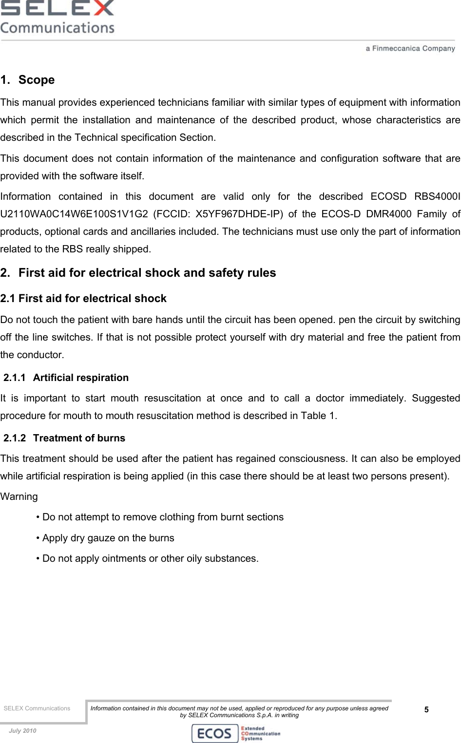  SELEX Communications  Information contained in this document may not be used, applied or reproduced for any purpose unless agreed by SELEX Communications S.p.A. in writing 5    July 2010    1. Scope  This manual provides experienced technicians familiar with similar types of equipment with information which permit the installation and maintenance of the described product, whose characteristics are described in the Technical specification Section. This document does not contain information of the maintenance and configuration software that are provided with the software itself. Information contained in this document are valid only for the described ECOSD RBS4000I U2110WA0C14W6E100S1V1G2 (FCCID: X5YF967DHDE-IP) of the ECOS-D DMR4000 Family of products, optional cards and ancillaries included. The technicians must use only the part of information related to the RBS really shipped. 2.  First aid for electrical shock and safety rules 2.1 First aid for electrical shock Do not touch the patient with bare hands until the circuit has been opened. pen the circuit by switching off the line switches. If that is not possible protect yourself with dry material and free the patient from the conductor. 2.1.1 Artificial respiration It is important to start mouth resuscitation at once and to call a doctor immediately. Suggested procedure for mouth to mouth resuscitation method is described in Table 1. 2.1.2  Treatment of burns This treatment should be used after the patient has regained consciousness. It can also be employed while artificial respiration is being applied (in this case there should be at least two persons present). Warning • Do not attempt to remove clothing from burnt sections • Apply dry gauze on the burns • Do not apply ointments or other oily substances.  