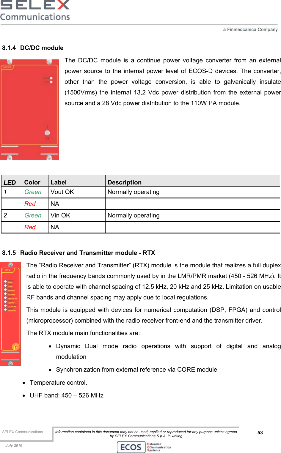  SELEX Communications  Information contained in this document may not be used, applied or reproduced for any purpose unless agreed by SELEX Communications S.p.A. in writing 53    July 2010    8.1.4 DC/DC module The DC/DC module is a continue power voltage converter from an external power source to the internal power level of ECOS-D devices. The converter, other than the power voltage conversion, is able to galvanically insulate (1500Vrms) the internal 13,2 Vdc power distribution from the external power source and a 28 Vdc power distribution to the 110W PA module.      LED  Color  Label  Description 1  Green   Vout OK  Normally operating  Red  NA  2  Green   Vin OK  Normally operating  Red  NA   8.1.5  Radio Receiver and Transmitter module - RTX The “Radio Receiver and Transmitter” (RTX) module is the module that realizes a full duplex radio in the frequency bands commonly used by in the LMR/PMR market (450 - 526 MHz). It is able to operate with channel spacing of 12.5 kHz, 20 kHz and 25 kHz. Limitation on usable RF bands and channel spacing may apply due to local regulations. This module is equipped with devices for numerical computation (DSP, FPGA) and control (microprocessor) combined with the radio receiver front-end and the transmitter driver. The RTX module main functionalities are: •  Dynamic Dual mode radio operations with support of digital and analog modulation  •  Synchronization from external reference via CORE module •  Temperature control. •  UHF band: 450 – 526 MHz 