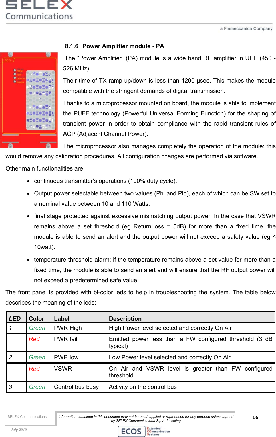  SELEX Communications  Information contained in this document may not be used, applied or reproduced for any purpose unless agreed by SELEX Communications S.p.A. in writing 55    July 2010    8.1.6  Power Amplifier module - PA  The “Power Amplifier” (PA) module is a wide band RF amplifier in UHF (450 - 526 MHz). Their time of TX ramp up/down is less than 1200 µsec. This makes the module compatible with the stringent demands of digital transmission. Thanks to a microprocessor mounted on board, the module is able to implement the PUFF technology (Powerful Universal Forming Function) for the shaping of transient power in order to obtain compliance with the rapid transient rules of ACP (Adjacent Channel Power). The microprocessor also manages completely the operation of the module: this would remove any calibration procedures. All configuration changes are performed via software. Other main functionalities are: •  continuous transmitter’s operations (100% duty cycle). •  Output power selectable between two values (Phi and Plo), each of which can be SW set to a nominal value between 10 and 110 Watts.  •  final stage protected against excessive mismatching output power. In the case that VSWR remains above a set threshold (eg ReturnLoss = 5dB) for more than a fixed time, the module is able to send an alert and the output power will not exceed a safety value (eg ≤ 10watt).  •  temperature threshold alarm: if the temperature remains above a set value for more than a fixed time, the module is able to send an alert and will ensure that the RF output power will not exceed a predetermined safe value. The front panel is provided with bi-color leds to help in troubleshooting the system. The table below describes the meaning of the leds: LED  Color  Label  Description 1  Green  PWR High  High Power level selected and correctly On Air   Red PWR fail  Emitted power less than a FW configured threshold (3 dB typical) 2  Green  PWR low  Low Power level selected and correctly On Air  Red VSWR  On Air and VSWR level is greater than FW configured threshold 3  Green  Control bus busy  Activity on the control bus 