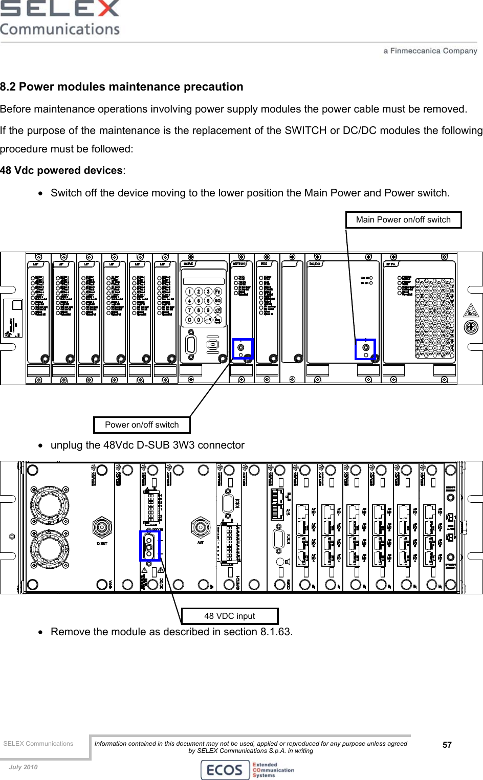  SELEX Communications  Information contained in this document may not be used, applied or reproduced for any purpose unless agreed by SELEX Communications S.p.A. in writing 57    July 2010    8.2 Power modules maintenance precaution Before maintenance operations involving power supply modules the power cable must be removed.  If the purpose of the maintenance is the replacement of the SWITCH or DC/DC modules the following procedure must be followed: 48 Vdc powered devices: •  Switch off the device moving to the lower position the Main Power and Power switch.      •  unplug the 48Vdc D-SUB 3W3 connector   •  Remove the module as described in section 8.1.63. 48 VDC input Power on/off switchMain Power on/off switch