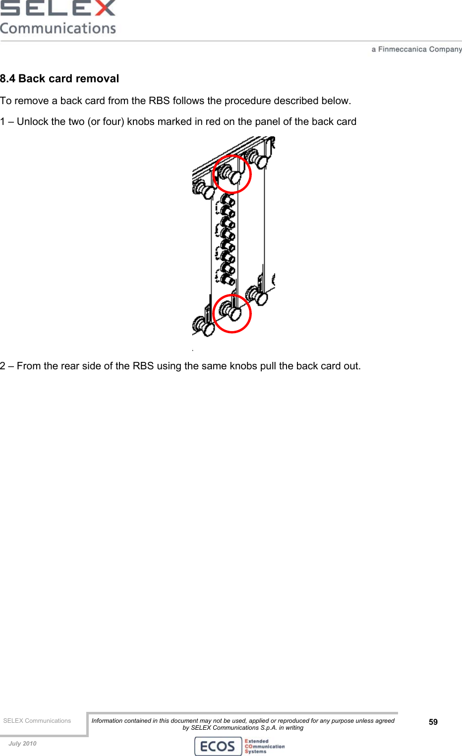  SELEX Communications  Information contained in this document may not be used, applied or reproduced for any purpose unless agreed by SELEX Communications S.p.A. in writing 59    July 2010    8.4 Back card removal To remove a back card from the RBS follows the procedure described below. 1 – Unlock the two (or four) knobs marked in red on the panel of the back card  2 – From the rear side of the RBS using the same knobs pull the back card out.  