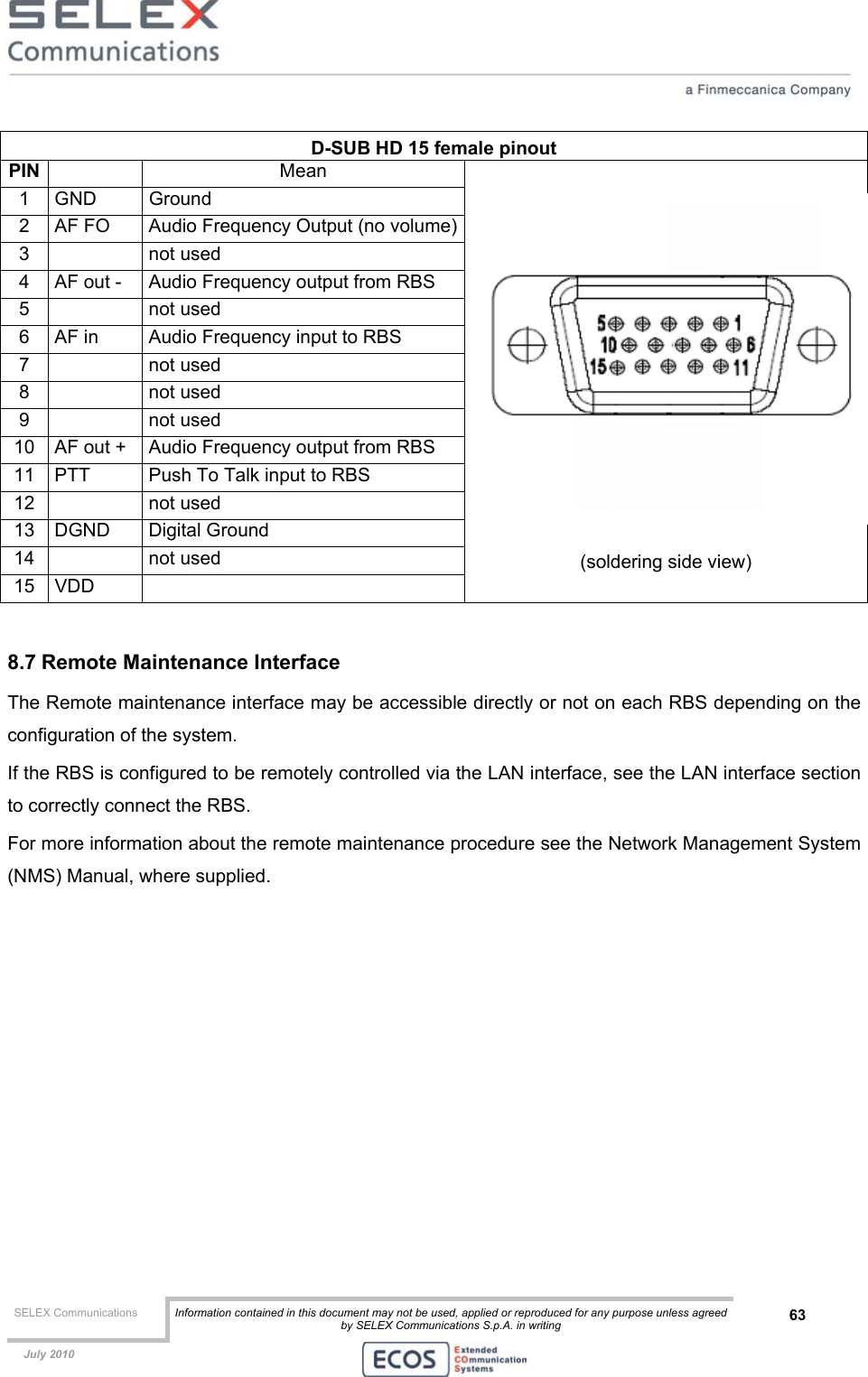  SELEX Communications  Information contained in this document may not be used, applied or reproduced for any purpose unless agreed by SELEX Communications S.p.A. in writing 63    July 2010    D-SUB HD 15 female pinout PIN   Mean 1 GND  Ground 2  AF FO  Audio Frequency Output (no volume)3   not used 4  AF out -  Audio Frequency output from RBS 5   not used 6  AF in  Audio Frequency input to RBS 7   not used 8   not used 9   not used 10  AF out +  Audio Frequency output from RBS 11  PTT  Push To Talk input to RBS 12   not used 13 DGND  Digital Ground 14   not used 15 VDD    (soldering side view)  8.7 Remote Maintenance Interface The Remote maintenance interface may be accessible directly or not on each RBS depending on the configuration of the system. If the RBS is configured to be remotely controlled via the LAN interface, see the LAN interface section to correctly connect the RBS. For more information about the remote maintenance procedure see the Network Management System (NMS) Manual, where supplied.   