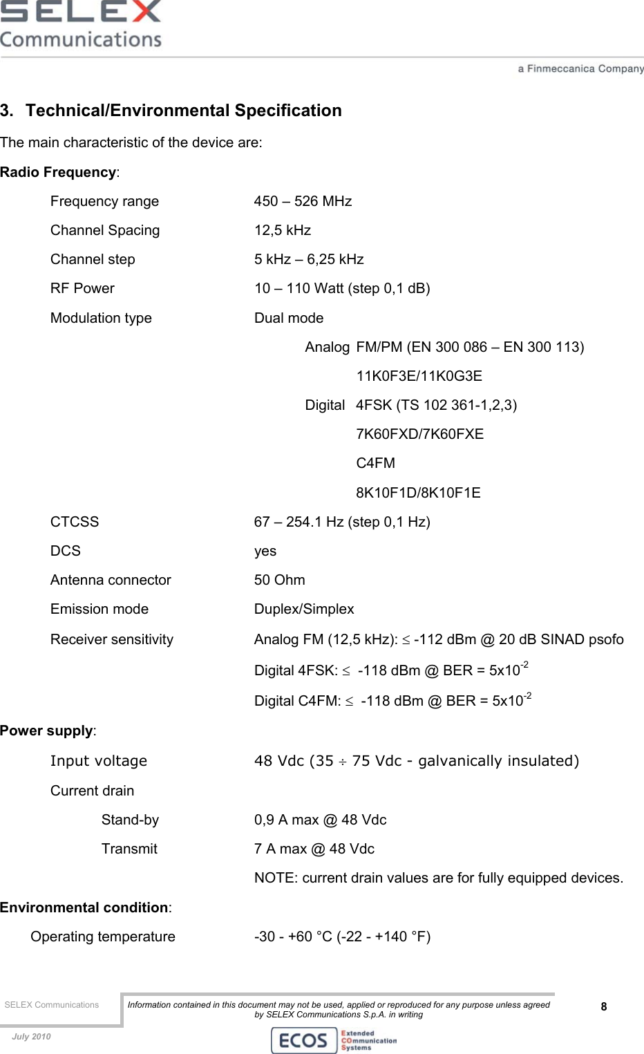  SELEX Communications  Information contained in this document may not be used, applied or reproduced for any purpose unless agreed by SELEX Communications S.p.A. in writing 8    July 2010    3. Technical/Environmental Specification The main characteristic of the device are: Radio Frequency:  Frequency range    450 – 526 MHz  Channel Spacing    12,5 kHz  Channel step      5 kHz – 6,25 kHz RF Power      10 – 110 Watt (step 0,1 dB) Modulation type     Dual mode  Analog  FM/PM (EN 300 086 – EN 300 113)    11K0F3E/11K0G3E Digital  4FSK (TS 102 361-1,2,3)  7K60FXD/7K60FXE  C4FM 8K10F1D/8K10F1E CTCSS       67 – 254.1 Hz (step 0,1 Hz) DCS    yes Antenna connector    50 Ohm Emission mode   Duplex/Simplex  Receiver sensitivity    Analog FM (12,5 kHz): ≤ -112 dBm @ 20 dB SINAD psofo     Digital 4FSK: ≤  -118 dBm @ BER = 5x10-2     Digital C4FM: ≤  -118 dBm @ BER = 5x10-2 Power supply:  Input voltage     48 Vdc (35 ÷ 75 Vdc - galvanically insulated) Current drain         Stand-by    0,9 A max @ 48 Vdc     Transmit    7 A max @ 48 Vdc           NOTE: current drain values are for fully equipped devices.  Environmental condition: Operating temperature    -30 - +60 °C (-22 - +140 °F)  