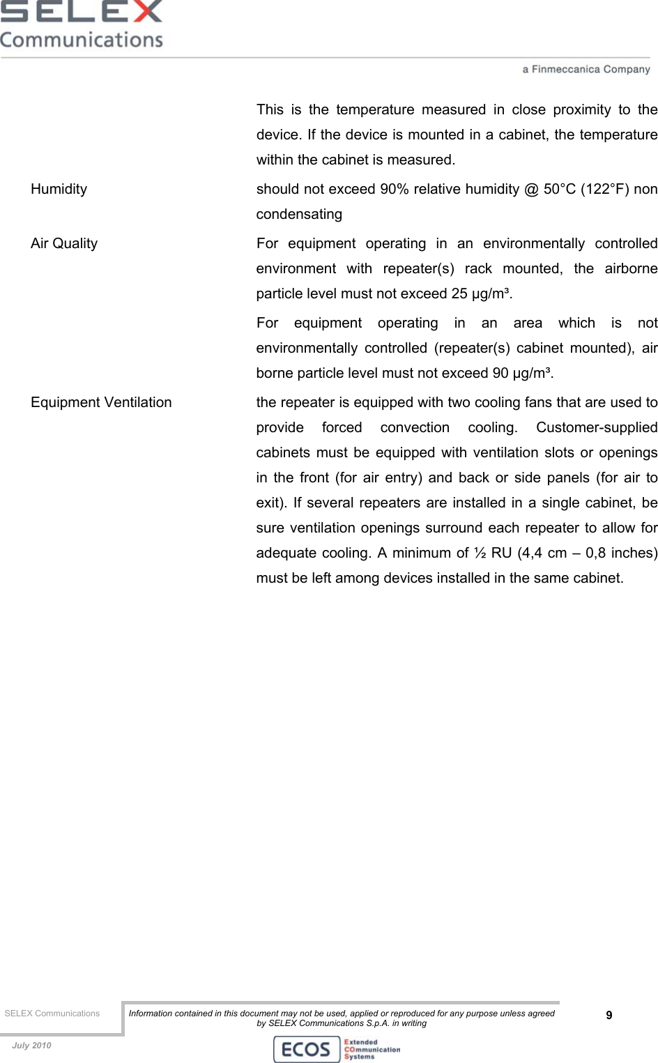  SELEX Communications  Information contained in this document may not be used, applied or reproduced for any purpose unless agreed by SELEX Communications S.p.A. in writing 9    July 2010    This is the temperature measured in close proximity to the device. If the device is mounted in a cabinet, the temperature within the cabinet is measured. Humidity    should not exceed 90% relative humidity @ 50°C (122°F) non condensating Air Quality   For equipment operating in an environmentally controlled environment with repeater(s) rack mounted, the airborne particle level must not exceed 25 µg/m³. For equipment operating in an area which is not environmentally controlled (repeater(s) cabinet mounted), air borne particle level must not exceed 90 µg/m³. Equipment Ventilation  the repeater is equipped with two cooling fans that are used to provide forced convection cooling. Customer-supplied cabinets must be equipped with ventilation slots or openings in the front (for air entry) and back or side panels (for air to exit). If several repeaters are installed in a single cabinet, be sure ventilation openings surround each repeater to allow for adequate cooling. A minimum of ½ RU (4,4 cm – 0,8 inches) must be left among devices installed in the same cabinet.     