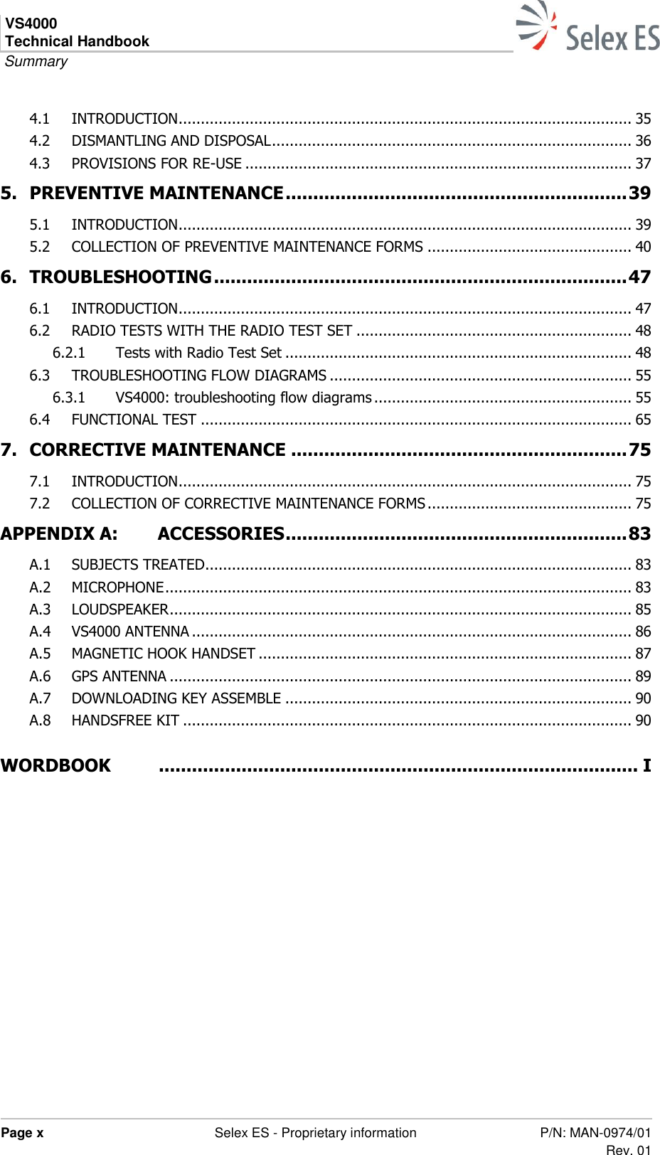 VS4000 Technical Handbook  Summary  Page x  Selex ES - Proprietary information P/N: MAN-0974/01 Rev. 01  4.1 INTRODUCTION ...................................................................................................... 35 4.2 DISMANTLING AND DISPOSAL ................................................................................. 36 4.3 PROVISIONS FOR RE-USE ....................................................................................... 37 5. PREVENTIVE MAINTENANCE .............................................................. 39 5.1 INTRODUCTION ...................................................................................................... 39 5.2 COLLECTION OF PREVENTIVE MAINTENANCE FORMS .............................................. 40 6. TROUBLESHOOTING ........................................................................... 47 6.1 INTRODUCTION ...................................................................................................... 47 6.2 RADIO TESTS WITH THE RADIO TEST SET .............................................................. 48 6.2.1 Tests with Radio Test Set .............................................................................. 48 6.3 TROUBLESHOOTING FLOW DIAGRAMS .................................................................... 55 6.3.1 VS4000: troubleshooting flow diagrams .......................................................... 55 6.4 FUNCTIONAL TEST ................................................................................................. 65 7. CORRECTIVE MAINTENANCE ............................................................. 75 7.1 INTRODUCTION ...................................................................................................... 75 7.2 COLLECTION OF CORRECTIVE MAINTENANCE FORMS .............................................. 75 APPENDIX A: ACCESSORIES .............................................................. 83 A.1 SUBJECTS TREATED ................................................................................................ 83 A.2 MICROPHONE ......................................................................................................... 83 A.3 LOUDSPEAKER ........................................................................................................ 85 A.4 VS4000 ANTENNA ................................................................................................... 86 A.5 MAGNETIC HOOK HANDSET .................................................................................... 87 A.6 GPS ANTENNA ........................................................................................................ 89 A.7 DOWNLOADING KEY ASSEMBLE .............................................................................. 90 A.8 HANDSFREE KIT ..................................................................................................... 90  WORDBOOK   ....................................................................................... I  