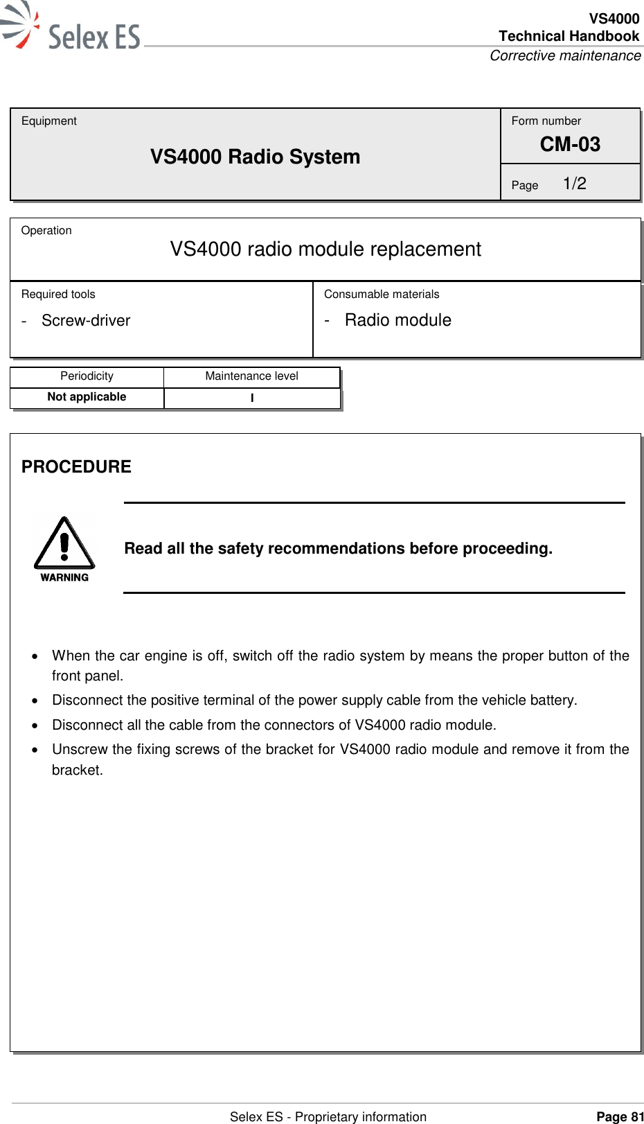 VS4000 Technical Handbook Corrective maintenance   Selex ES - Proprietary information Page 81    Equipment VS4000 Radio System Operation  VS4000 radio module replacement Required tools - Screw-driver Consumable materials -  Radio module Form number CM-03 Page  1/2 Periodicity Maintenance level Not applicable I PROCEDURE   Read all the safety recommendations before proceeding.     When the car engine is off, switch off the radio system by means the proper button of the front panel.   Disconnect the positive terminal of the power supply cable from the vehicle battery.   Disconnect all the cable from the connectors of VS4000 radio module.   Unscrew the fixing screws of the bracket for VS4000 radio module and remove it from the bracket.  
