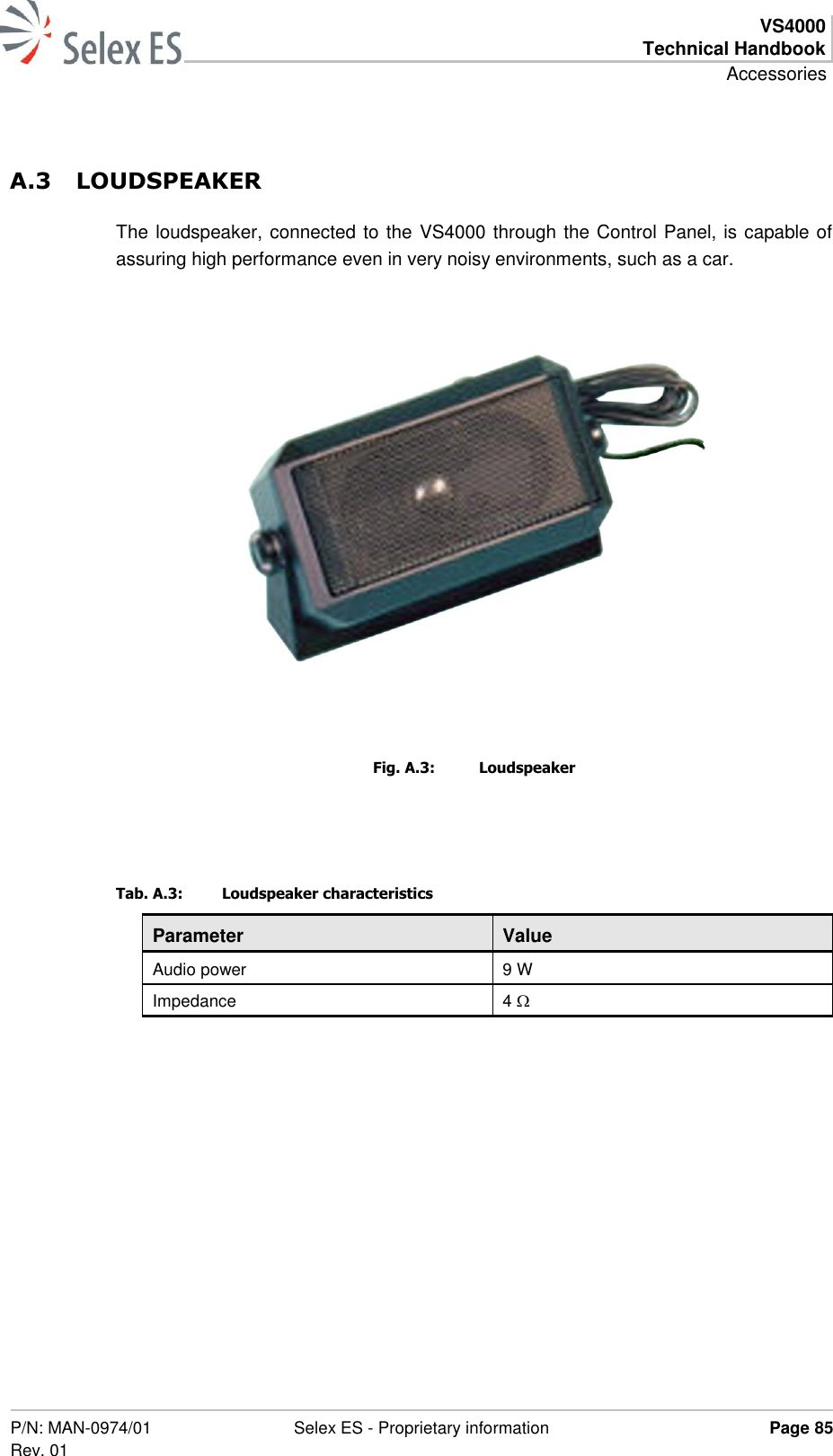  VS4000 Technical Handbook Accessories  P/N: MAN-0974/01 Rev. 01 Selex ES - Proprietary information Page 85  A.3 LOUDSPEAKER The loudspeaker, connected to the VS4000 through the Control Panel, is capable of assuring high performance even in very noisy environments, such as a car.      Fig. A.3:  Loudspeaker  Tab. A.3:  Loudspeaker characteristics Parameter Value Audio power 9 W Impedance 4   