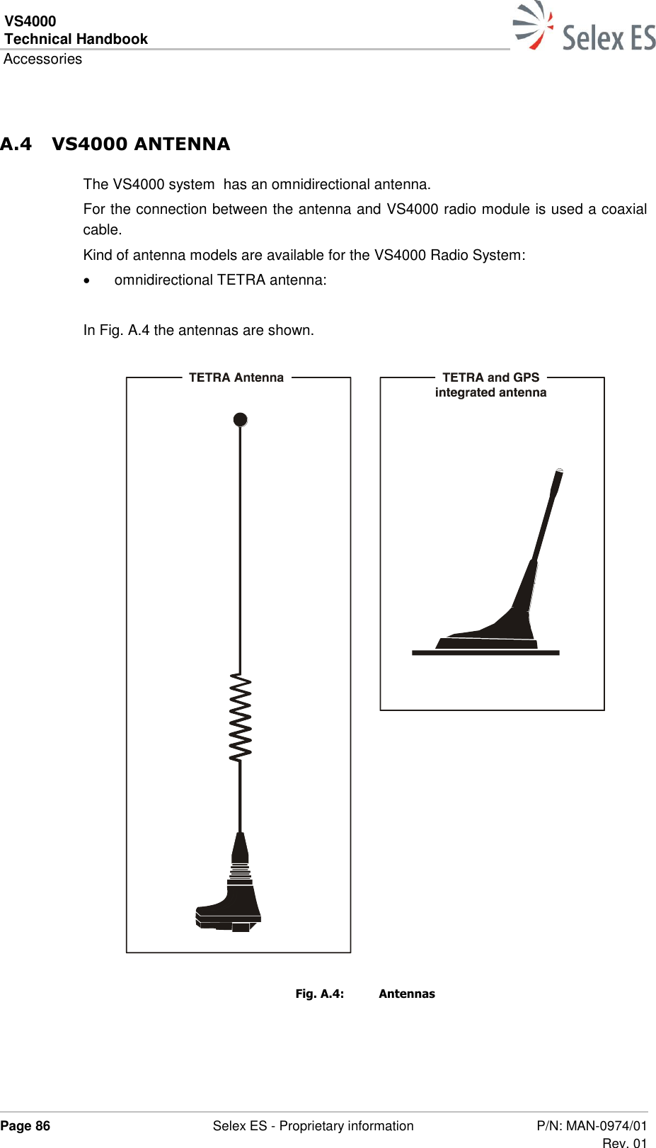VS4000 Technical Handbook  Accessories  Page 86  Selex ES - Proprietary information P/N: MAN-0974/01 Rev. 01  A.4 VS4000 ANTENNA The VS4000 system  has an omnidirectional antenna. For the connection between the antenna and VS4000 radio module is used a coaxial cable. Kind of antenna models are available for the VS4000 Radio System:   omnidirectional TETRA antenna:  In Fig. A.4 the antennas are shown.  Fig. A.4:  Antennas   