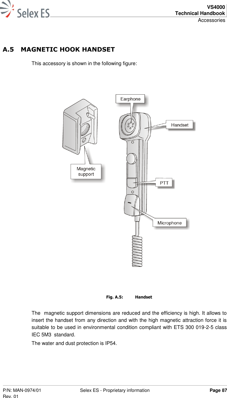  VS4000 Technical Handbook Accessories  P/N: MAN-0974/01 Rev. 01 Selex ES - Proprietary information Page 87  A.5 MAGNETIC HOOK HANDSET This accessory is shown in the following figure:     Fig. A.5:  Handset The  magnetic support dimensions are reduced and the efficiency is high. It allows to insert the handset from any direction and with the high magnetic attraction force it is suitable to be used in environmental condition compliant with ETS 300 019-2-5 class IEC 5M3  standard. The water and dust protection is IP54. 