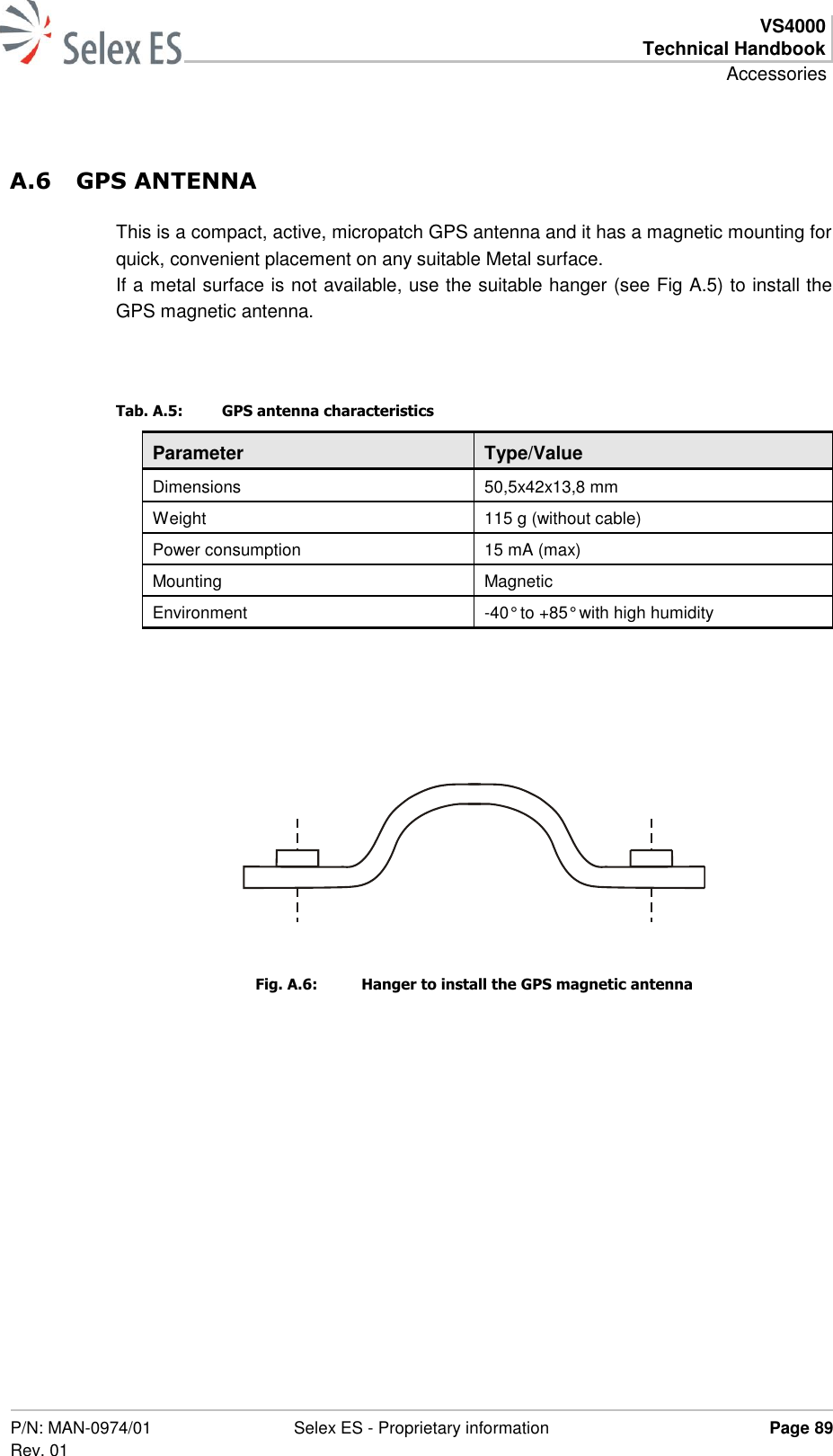  VS4000 Technical Handbook Accessories  P/N: MAN-0974/01 Rev. 01 Selex ES - Proprietary information Page 89  A.6 GPS ANTENNA This is a compact, active, micropatch GPS antenna and it has a magnetic mounting for quick, convenient placement on any suitable Metal surface. If a metal surface is not available, use the suitable hanger (see Fig A.5) to install the GPS magnetic antenna.   Tab. A.5:  GPS antenna characteristics Parameter Type/Value Dimensions 50,5x42x13,8 mm Weight 115 g (without cable) Power consumption 15 mA (max) Mounting Magnetic Environment -40° to +85° with high humidity    Fig. A.6:  Hanger to install the GPS magnetic antenna  