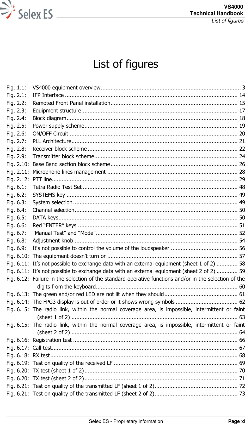  VS4000 Technical Handbook List of figures   Selex ES - Proprietary information Page xi  List of figures Fig. 1.1: VS4000 equipment overview ...................................................................................... 3 Fig. 2.1: IFP Interface .......................................................................................................... 14 Fig. 2.2: Remoted Front Panel installation .............................................................................. 15 Fig. 2.3: Equipment structure ................................................................................................ 17 Fig. 2.4: Block diagram ......................................................................................................... 18 Fig. 2.5: Power supply scheme .............................................................................................. 19 Fig. 2.6: ON/OFF Circuit ....................................................................................................... 20 Fig. 2.7: PLL Architecture ...................................................................................................... 21 Fig. 2.8: Receiver block scheme ............................................................................................ 22 Fig. 2.9: Transmitter block scheme ........................................................................................ 24 Fig. 2.10: Base Band section block scheme .............................................................................. 26 Fig. 2.11: Microphone lines management ................................................................................ 28 Fig. 2.12: PTT line.................................................................................................................. 29 Fig. 6.1: Tetra Radio Test Set ............................................................................................... 48 Fig. 6.2: SYSTEMS key ......................................................................................................... 49 Fig. 6.3: System selection ..................................................................................................... 49 Fig. 6.4: Channel selection .................................................................................................... 50 Fig. 6.5: DATA keys .............................................................................................................. 50 Fig. 6.6: Red “ENTER” keys .................................................................................................. 51 Fig. 6.7: “Manual Test” and “Mode” ....................................................................................... 52 Fig. 6.8: Adjustment knob .................................................................................................... 54 Fig. 6.9: It‘s not possible to control the volume of the loudspeaker ......................................... 56 Fig. 6.10: The equipment doesn’t turn on ................................................................................ 57 Fig. 6.11: It’s not possible to exchange data with an external equipment (sheet 1 of 2) ............. 58 Fig. 6.11: It’s not possible to exchange data with an external equipment (sheet 2 of 2) ............. 59 Fig. 6.12: Failure in the selection of the standard operative functions and/or in the selection of the digits from the keyboard ....................................................................................... 60 Fig. 6.13: The green and/or red LED are not lit when they should ............................................. 61 Fig. 6.14: The FPG3 display is out of order or it shows wrong symbols ...................................... 62 Fig. 6.15: The  radio  link,  within  the  normal  coverage  area,  is  impossible,  intermittent  or  faint (sheet 1 of 2) ...................................................................................................... 63 Fig. 6.15: The  radio  link,  within  the  normal  coverage  area,  is  impossible,  intermittent  or  faint (sheet 2 of 2) ...................................................................................................... 64 Fig. 6.16: Registration test ..................................................................................................... 66 Fig. 6.17: Call test .................................................................................................................. 67 Fig. 6.18: RX test ................................................................................................................... 68 Fig. 6.19: Test on quality of the received LF ............................................................................ 69 Fig. 6.20: TX test (sheet 1 of 2) .............................................................................................. 70 Fig. 6.20: TX test (sheet 2 of 2) .............................................................................................. 71 Fig. 6.21: Test on quality of the transmitted LF (sheet 1 of 2) ................................................... 72 Fig. 6.21: Test on quality of the transmitted LF (sheet 2 of 2) ................................................... 73 