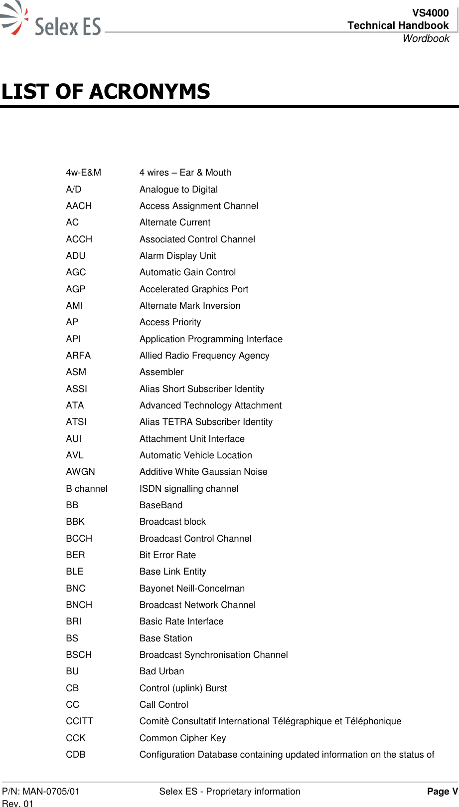   VS4000 Technical Handbook Wordbook  P/N: MAN-0705/01 Rev. 01 Selex ES - Proprietary information Page V  LIST OF ACRONYMS  4w-E&amp;M 4 wires – Ear &amp; Mouth A/D Analogue to Digital AACH Access Assignment Channel AC Alternate Current ACCH Associated Control Channel ADU Alarm Display Unit AGC Automatic Gain Control AGP Accelerated Graphics Port AMI Alternate Mark Inversion AP Access Priority API Application Programming Interface ARFA Allied Radio Frequency Agency ASM Assembler ASSI Alias Short Subscriber Identity ATA Advanced Technology Attachment ATSI Alias TETRA Subscriber Identity AUI Attachment Unit Interface AVL Automatic Vehicle Location AWGN Additive White Gaussian Noise B channel ISDN signalling channel BB BaseBand BBK Broadcast block BCCH Broadcast Control Channel BER Bit Error Rate BLE Base Link Entity BNC Bayonet Neill-Concelman BNCH Broadcast Network Channel BRI Basic Rate Interface BS Base Station BSCH Broadcast Synchronisation Channel BU Bad Urban CB Control (uplink) Burst CC Call Control CCITT Comitè Consultatif International Télégraphique et Téléphonique CCK Common Cipher Key CDB Configuration Database containing updated information on the status of 